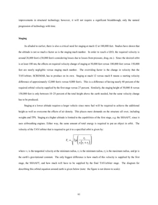 improvements in structural technology; however, it will not require a significant breakthrough, only the natural 
61 
progression of technology with time. 
Staging 
As alluded to earlier, there is also a critical need for staging at mach 12 at 100,000 feet. Studies have shown that 
the altitude is not so much a factor as is the staging mach number. In order to reach a LEO, the required velocity is 
around 26,000 feet/s (30,000 feet/s considering losses due to losses from pressure, drag, etc.). Since the desired orbit 
is at least 100 nm, the effects on required velocity change of staging at 50,000 feet versus 100,000 feet versus 150,000 
feet are nearly negligible versus staging mach number. The overriding factor is the change in velocity that the 
TAV/orbiter, SCREMAR, has to produce on its own. Staging at mach 12 versus mach 8 means a starting velocity 
difference of approximately 12,000 feet/s versus 8,000 feet/s. This is a difference of having nearly 40 percent of the 
required orbital velocity supplied by the first stage versus 27 percent. Similarly, the staging height of 50,000 ft versus 
150,000 feet is only between 10–25 percent of the total height above the earth needed, but the same velocity change 
has to be produced. 
Staging at a lower altitude requires a larger vehicle since more fuel will be required to achieve the additional 
height as well as overcome the effects of air density. This places more demands on the structure all over, including 
weights and TPS. Staging at a higher altitude is limited to the capabilities of the first stage, e.g. the SHAAFT, since it 
uses airbreathing engines. Either way, the same amount of total energy is required to put an object in orbit. The 
velocity of the TAV/orbiter that is required to get it to a specified orbit is given by: 
r 
2 
V 
1 
r ( r r ) 1 1 2 
= 2 
+ 
æ 
è çç 
ö 
ø ÷÷ 
m 
where v1 is the tangential velocity at the minimum radius, r1 is the minimum radius, r2 is the maximum radius, and m is 
the earth’s gravitational constant. The only biggest difference is how much of this velocity is supplied by the first 
stage, the SHAAFT, and how much will have to be supplied by the final TAV/orbiter stage. The diagram for 
describing this orbital equation around earth is given below (note: the figure is not drawn to scale): 
 