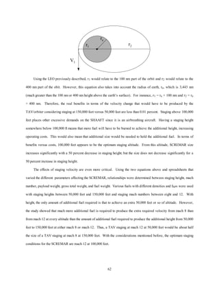 r r2 1 
62 
re 
V1 
Using the LEO previously described, r1 would relate to the 100 nm part of the orbit and r2 would relate to the 
400 nm part of the obit. However, this equation also takes into account the radius of earth, re, which is 3,443 nm 
(much greater than the 100 nm or 400 nm height above the earth’s surface). For instance, r1 = re + 100 nm and r2 = re 
+ 400 nm. Therefore, the real benefits in terms of the velocity change that would have to be produced by the 
TAV/orbiter considering staging at 150,000 feet versus 50,000 feet are less than 0.01 percent. Staging above 100,000 
feet places other excessive demands on the SHAAFT since it is an airbreathing aircraft. Having a staging height 
somewhere below 100,000 ft means that more fuel will have to be burned to achieve the additional height, increasing 
operating costs. This would also mean that additional size would be needed to hold the additional fuel. In terms of 
benefits versus costs, 100,000 feet appears to be the optimum staging altitude. From this altitude, SCREMAR size 
increases significantly with a 50 percent decrease in staging height; but the size does not decrease significantly for a 
50 percent increase in staging height. 
The effects of staging velocity are even more critical. Using the two equations above and spreadsheets that 
varied the different parameters affecting the SCREMAR, relationships were determined between staging height, mach 
number, payload weight, gross total weight, and fuel weight. Various fuels with different densities and ISPs were used 
with staging heights between 50,000 feet and 150,000 feet and staging mach numbers between eight and 12. With 
height, the only amount of additional fuel required is that to achieve an extra 50,000 feet or so of altitude. However, 
the study showed that much more additional fuel is required to produce the extra required velocity from mach 8 than 
from mach 12 at every altitude than the amount of additional fuel required to produce the additional height from 50,000 
feet to 150,000 feet at either mach 8 or mach 12. Thus, a TAV staging at mach 12 at 50,000 feet would be about half 
the size of a TAV staging at mach 8 at 150,000 feet. With the considerations mentioned before, the optimum staging 
conditions for the SCREMAR are mach 12 at 100,000 feet. 
 