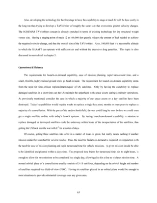 Also, developing the technology for the first stage to have the capability to stage at mach 12 will be less costly in 
the long run than trying to develop a TAV/orbiter of roughly the same size that overcomes greater velocity changes. 
The SCREMAR TAV/orbiter concept is already stretched in terms of existing technology for dry structural weight 
versus size. Having a staging point of mach 12 at 100,000 feet greatly reduces the amount of fuel needed to achieve 
the required velocity change, and thus the overall size of the TAV/orbiter. Also, 100,000 feet is a reasonable altitude 
in which the SHAAFT can operate with sufficient air and without the excessive drag penalties. This topic is also 
63 
discussed in more detail in chapter 5. 
Operational Efficiency 
The requirements for launch-on-demand capability, ease of mission planning, rapid turn-around time, and a 
small, flexible, highly trained ground crew go hand-in-hand. The requirement for launch-on-demand capability stems 
from the need for time-critical replenishment/repair of US satellites. Only by having the capability to replace 
damaged satellites in a short time can the US maintain the upperhand with space assets during a military operations. 
As previously mentioned, consider the case in which a majority of our space assets or a key satellite have been 
destroyed. Today’s capabilities would require weeks to replace a single key asset, months or even years to replace a 
majority of a constellation. With the pace of the modern battlefield, the war could long be over before we could even 
get a single satellite on-line with today’s launch systems. By having launch-on-demand capability, a mission to 
replace damaged or destroyed satellites could be underway within hours of the incapacitation of the satellites, thus 
getting the US back into the war with C3I in a matter of days. 
Of course, getting three satellites into orbit in a matter of hours is great, but really means nothing if another 
mission cannot be launched for several weeks. Thus, the need for launch-on-demand is required in conjunction with 
the need for ease of mission planning and rapid turnaround time for vehicle missions. A given mission should be able 
to be identified and planned within a days time. The proposed time frame for turnaround time, six to eight hours, is 
enough to allow for two missions to be completed in a single day, allowing also for a four to six hour mission time. A 
normal orbital plane of a constellation usually consists of 5-15 satellites, depending on the orbital height and number 
of satellites required in a field-of-view (FOV). Having six satellites placed in an orbital plane would be enough in 
most situations to provide substantial coverage over any given area. 
 