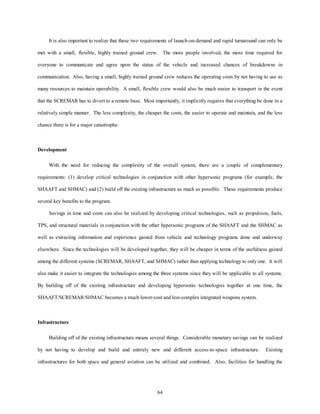 It is also important to realize that these two requirements of launch-on-demand and rapid turnaround can only be 
met with a small, flexible, highly trained ground crew. The more people involved, the more time required for 
everyone to communicate and agree upon the status of the vehicle and increased chances of breakdowns in 
communication. Also, having a small, highly trained ground crew reduces the operating costs by not having to use as 
many resources to maintain operability. A small, flexible crew would also be much easier to transport in the event 
that the SCREMAR has to divert to a remote base. Most importantly, it implicitly requires that everything be done in a 
relatively simple manner. The less complexity, the cheaper the costs, the easier to operate and maintain, and the less 
64 
chance there is for a major catastrophe. 
Development 
With the need for reducing the complexity of the overall system, there are a couple of complementary 
requirements: (1) develop critical technologies in conjunction with other hypersonic programs (for example, the 
SHAAFT and SHMAC) and (2) build off the existing infrastructure as much as possible. These requirements produce 
several key benefits to the program. 
Savings in time and costs can also be realized by developing critical technologies, such as propulsion, fuels, 
TPS, and structural materials in conjunction with the other hypersonic programs of the SHAAFT and the SHMAC as 
well as extracting information and experience gained from vehicle and technology programs done and underway 
elsewhere. Since the technologies will be developed together, they will be cheaper in terms of the usefulness gained 
among the different systems (SCREMAR, SHAAFT, and SHMAC) rather than applying technology to only one. It will 
also make it easier to integrate the technologies among the three systems since they will be applicable to all systems. 
By building off of the existing infrastructure and developing hypersonic technologies together at one time, the 
SHAAFT/SCREMAR/SHMAC becomes a much lower-cost and less-complex integrated weapons system. 
Infrastructure 
Building off of the existing infrastructure means several things. Considerable monetary savings can be realized 
by not having to develop and build and entirely new and different access-to-space infrastructure. Existing 
infrastructures for both space and general aviation can be utilized and combined. Also, facilities for handling the 
 