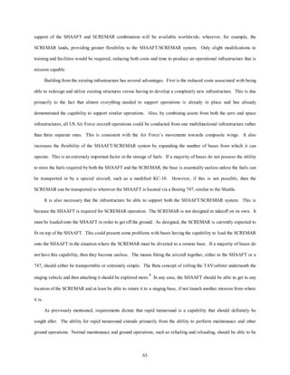support of the SHAAFT and SCREMAR combination will be available worldwide, wherever, for example, the 
SCREMAR lands, providing greater flexibility to the SHAAFT/SCREMAR system. Only slight modifications to 
training and facilities would be required, reducing both costs and time to produce an operational infrastructure that is 
65 
mission capable. 
Building from the existing infrastructure has several advantages. First is the reduced costs associated with being 
able to redesign and utilize existing structures versus having to develop a completely new infrastructure. This is due 
primarily to the fact that almost everything needed to support operations is already in place and has already 
demonstrated the capability to support similar operations. Also, by combining assets from both the aero and space 
infrastructures, all US Air Force aircraft operations could be conducted from one multifunctional infrastructure rather 
than three separate ones. This is consistent with the Air Force’s movements towards composite wings. It also 
increases the flexibility of the SHAAFT/SCREMAR system by expanding the number of bases from which it can 
operate. This is an extremely important factor in the storage of fuels. If a majority of bases do not possess the ability 
to store the fuels required by both the SHAAFT and the SCREMAR, the base is essentially useless unless the fuels can 
be transported in by a special aircraft, such as a modified KC-10. However, if this is not possible, then the 
SCREMAR can be transported to wherever the SHAAFT is located via a Boeing 747, similar to the Shuttle. 
It is also necessary that the infrastructure be able to support both the SHAAFT/SCREMAR system. This is 
because the SHAAFT is required for SCREMAR operation. The SCREMAR is not designed to takeoff on its own. It 
must be loaded onto the SHAAFT in order to get off the ground. As designed, the SCREMAR is currently expected to 
fit on top of the SHAAFT. This could present some problems with bases having the capability to load the SCREMAR 
onto the SHAAFT in the situation where the SCREMAR must be diverted to a remote base. If a majority of bases do 
not have this capability, then they become useless. The means fitting the aircraft together, either to the SHAAFT or a 
747, should either be transportable or extremely simple. The Beta concept of rolling the TAV/orbiter underneath the 
staging vehicle and then attaching it should be explored more.4 In any case, the SHAAFT should be able to get to any 
location of the SCREMAR and at least be able to return it to a staging base, if not launch another mission from where 
it is. 
As previously mentioned, requirements dictate that rapid turnaround is a capability that should definitely be 
sought after. The ability for rapid turnaround extends primarily from the ability to perform maintenance and other 
ground operations. Normal maintenance and ground operations, such as refueling and reloading, should be able to be 
 