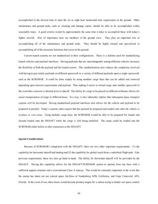 accomplished in the desired time to meet the six to eight hour turnaround time requirement on the ground. Other 
maintenance and ground tasks, such as cleaning and damage repair, should be able to be accomplished within 
reasonable times. A good criteria would be approximately the same time it takes to accomplish these with today’s 
fighter aircraft. Also of importance here are members of the ground crew. They play an important role in 
accomplishing all of the maintenance and ground tasks. They should be highly trained and specialized in 
accomplishing all of the necessary functions that occur on the ground. 
Current launch systems are not standardized in their configurations. There is a definite need for standardizing 
launch vehicles and payload interfaces. Having payloads that are interchangeable among different vehicles increases 
the flexibility of both the payload and the launch system. This standardization also reduces the complexity involved 
with having to put similar payloads on different spacecraft or a variety of different payloads upon a single spacecraft, 
such as the SCREMAR. It could be done simply by using modular cargo bays that can be added and removed 
depending upon mission requirements and payload. Thus making it easier to reload cargo onto another spacecraft in 
the event that a mission is aborted prior to takeoff. The ability for cargo to be placed on different airframes allows for 
easier transportation of cargo to different bases. In a way, it also inherently implies that subsequent space transport 
systems will be developed. Having standardized payload interfaces also allows for the vehicle and payload to be 
prepared in parallel. Today’s systems often require that the payload be prepared and loaded only after the vehicle is 
in place or vice-versa. Using modular cargo bays, the SCREMAR would be able to be prepared for launch and 
already loaded onto the SHAAFT while the cargo is still being modified. The cargo could be loaded into the 
SCREMAR either before or after connection to the SHAAFT. 
66 
Special Considerations 
Because of SCREMAR’s integration with the SHAAFT, there are two other important requirements: (1) the 
capability for horizontal takeoff and landing and (2) the capability for global reach from a suborbital flight path. Like 
previous requirements, these two also go hand in hand. The ability for horizontal takeoff will be provided by the 
SHAAFT. Having this capability allows for the SHAAFT/SCREMAR system to operate from any base with a 
sufficient support structure and a conventional Class A runway. This would be extremely important in the event that 
the enemy has taken out our current space facilities at Vandenberg AFB, California, and Cape Canaveral AFS, 
Florida. In the event of war, these bases would become primary targets for a nation trying to hinder our space control 
 