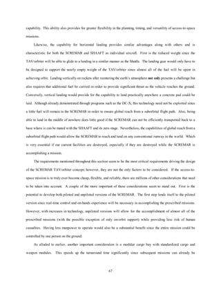 capability. This ability also provides for greater flexibility in the planning, timing, and versatility of access-to-space 
67 
missions. 
Likewise, the capability for horizontal landing provides similar advantages along with others and is 
characteristic for both the SCREMAR and SHAAFT as individual aircraft. First is the reduced weight since the 
TAV/orbiter will be able to glide to a landing in a similar manner as the Shuttle. The landing gear would only have to 
be designed to support the nearly empty weight of the TAV/orbiter since almost all of the fuel will be spent in 
achieving orbit. Landing vertically on rockets after reentering the earth’s atmosphere not only presents a challenge but 
also requires that additional fuel be carried in order to provide significant thrust as the vehicle reaches the ground. 
Conversely, vertical landing would provide for the capability to land practically anywhere a concrete pad could be 
laid. Although already demonstrated through programs such as the DC-X, this technology need not be exploited since 
a little fuel will remain in the SCREMAR in order to ensure global reach from a suborbital flight path. Also, being 
able to land in the middle of nowhere does little good if the SCREMAR can not be efficiently transported back to a 
base where is can be mated with the SHAAFT and its zero stage. Nevertheless, the capabilities of global reach from a 
suborbital flight path would allow the SCREMAR to reach and land on any conventional runway in the world. Which 
is very essential if our current facilities are destroyed, especially if they are destroyed while the SCREMAR is 
accomplishing a mission. 
The requirements mentioned throughout this section seem to be the most critical requirements driving the design 
of the SCREMAR TAV/orbiter concept; however, they are not the only factors to be considered. If the access-to-space 
mission is to truly ever become cheap, flexible, and reliable, there are millions of other considerations that need 
to be taken into account. A couple of the more important of these considerations seem to stand out. First is the 
potential to develop both piloted and unpiloted versions of the SCREMAR. The first step lends itself to the piloted 
version since real-time control and on-hands experience will be necessary in accomplishing the prescribed missions. 
However, with increases in technology, unpiloted versions will allow for the accomplishment of almost all of the 
prescribed missions (with the possible exception of only on-orbit support) while providing less risk of human 
casualties. Having less manpower to operate would also be a substantial benefit since the entire mission could be 
controlled by one person on the ground. 
As alluded to earlier, another important consideration is a modular cargo bay with standardized cargo and 
weapon modules. This speeds up the turnaround time significantly since subsequent missions can already be 
 