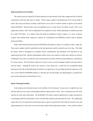 70 
Deployment/Retrieval of Satellites 
The current successes enjoyed by US space operations are due primarily to the large, unopposed fleet of satellite 
constellations which has taken years to acquire. With an enemy capable of performing any of the various kinds of 
ASAT, these years and billions of dollars could become vain as the US would be unable to operate on the modern 
military battlefield. Having routine, easily accomplished access to space allows the effects of such a blow to be 
significantly reduced. This is best accomplished by the capability of ready, reliable deployment of satellites provided 
by a small TAV/orbiter. In a situation where the enemy has detonated a nuclear weapon, or a series of nuclear 
weapons, near satellite orbits, wiping out a majority of a constellation, the SCREMAR could be used to replenish 
destroyed satellites. 
With a rapid turnaround mission time, the SCREMAR could deploy as many as six satellites within a single day. 
Time to get a complete satellite constellation on-line and operational could be reduced to just a few days. This limits 
the enemy’s ability to downgrade our command, control, communication, and intelligence (C3I) operations for any 
significant period of time. Satellite replenishment could be used in any situation in which more satellites are desired, 
including the cases where an enemy has selectively destroyed several key satellites and just adding new constellations 
for various reasons. The TAV/orbiter could also be used to retrieve severely damaged satellites and return them to 
earth for repairs. Although the need for this mission is clear during war, it could also be accomplished during 
peacetime to aid in the normal deployment of satellites on a regular basis, also providing operational experience to the 
crews of the SHAAFT/SCREMAR platform so that they have the knowledge and understanding to accomplish the 
same missions during the accelerated pace of war. 
Repair of Damaged Satellites 
In the situations described previously, not all satellites will be destroyed. In some cases, it might be more cost 
and time efficient to have many of the damaged satellites repaired while in orbit. This is especially true if all of the 
satellites are in the same orbital plane. The SCREMAR TAV/orbiter could accomplish this by simply slowing down 
or speeding up within the orbital plane to dock with individual satellites and repair them real time. This significantly 
reduces the costs of an operation by not having to take as much of a payload into orbit (only the necessary tools and 
replacement parts) as well as the costs of not having to actually build replacement satellites. Time would be reduced 
 