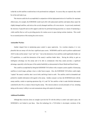 in that the in-orbit satellites would not have to be positioned nor configured. As soon as they are repaired, they would 
71 
be on-line and ready to go. 
This mission could also be accomplished in conjunction with the deployment/retrieval of satellites for maximum 
effectiveness, for example, the SCREMAR would reach orbit with replacement satellites and deploy them, repair the 
slightly damaged satellites, and retrieve the severely damaged satellites, all in one mission. As previously mentioned, 
the missions of spacelift and on-orbit support could also be performed during peacetime as a means of maintaining a 
viable satellite fleet as well as providing practice for routine access to space during wartime situations. This would 
be an essential portion of the training the crews receive. 
Antisatellite Warfare 
Another integral form in maintaining space control is space superiority. In a wartime situation, it is very 
plausible that our enemy will also have significant space assets. SCREMAR could be used to perform sophisticated 
ASAT to take out the enemy’s “eyes” and “ears.” Just as the destruction of our satellites could significantly hinder our 
C3I capabilities, so could the destruction of the enemy’s satellites hinder theirs. Having the ability to gain an 
intelligence advantage over the enemy and to be able to communicate when they cannot provides a significant 
advantage, especially in the fast pace of the modern battlefield, as demonstrated in Desert Shield and Desert Storm. 
This could be accomplished by fitting the SCREMAR TAV/orbiter with a weapons system capable of destroying 
satellites at varied ranges, perhaps a laser or other beam weapon. Also, the SCREMAR TAV/orbiter could simply 
“capture” the enemy’s satellite, take it out of orbit, and bring it back to earth. The satellite could be dismantled and 
probed for valuable information with regards to the enemy. Another concept is to have the SCREMAR dock with the 
enemy satellite, similar to repairing operations (fig. 4-1), and “fix” the satellite so that it sends falsified information 
controlled by the US as a means of deceiving the enemy. This mission achieves several principles of war, including 
taking out the enemy’s ability to see and communicate along with surprise by deception. 
Additional Possibilities 
Although these missions alone are enough to provide the US with the ability to control and exploit space, the 
SCREMAR is not limited to just these. Once the technology for a TAV/orbiter is developed, variations of the 
 