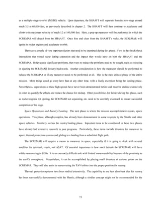 as a multiple-stage-to-orbit (MSTO) vehicle. Upon departure, the SHAAFT will separate from its zero-stage around 
mach 3.5 at 60,000 feet, as previously described in chapter 2. The SHAAFT will then continue to accelerate and 
climb to its maximum velocity of mach 12 at 100,000 feet. Here, a pop-up maneuver will be performed in which the 
SCREMAR will detach from the SHAAFT. Once free and clear from the SHAAFT’s wake, the SCREMAR will 
73 
ignite its rocket engines and accelerate to orbit. 
There are a couple of very important factors that need to be examined during this phase. First is the shock/shock 
interactions that would occur during separation and the impact they would have on both the SHAAFT and the 
SCREMAR. If they cause significant problems, then ways to reduce the problems need to be sought, such as releasing 
or ejecting the SCREMAR directly backwards. Another consideration is how the maneuver should be performed to 
release the SCREMAR or if any maneuver needs to be performed at all. This is the most critical phase of the entire 
mission. More things could go awry here than at any other time, with a likely exception being the landing phase. 
Nevertheless, separations at these high speeds have never been demonstrated before and must be studied extensively 
in order to quantify the effects and reduce the chance for mishap. Other possibilities for failure during this phase, such 
as rocket engines not igniting, the SCREMAR not separating, etc. need to be carefully examined to ensure successful 
completion of the stage. 
Space Operations and Reentry/Landing. The next phase is where the mission accomplishment occurs, space 
operations. This phase, although complex, has already been demonstrated in some respects by the Shuttle and other 
space vehicles. Similarly, so has the reentry/landing phase. Important items to be considered in these two phases 
have already had extensive research in past programs. Particularly, these items include thrusters for maneuver in 
space, thermal protection systems and gliding to a landing from a suborbital flight path. 
The SCREMAR will require a means to maneuver in space, especially if it is going to dock with several 
satellites for retrieval, repair, and ASAT. Of essential importance is how much latitude the SCREMAR will have 
while maneuvering in LEOs. It is an extremely difficult task with limited maneuverability because of the proximity to 
the earth’s atmosphere. Nevertheless, it can be accomplished by placing small thrusters at various points on the 
SCREMAR. They will also assist in maneuvering the TAV/orbiter into the proper position for reentry. 
Thermal protection systems have been studied extensively. The capability to use heat absorbent tiles for reentry 
has been successfully demonstrated with the Shuttle; although a similar concept might not be recommended for the 
 