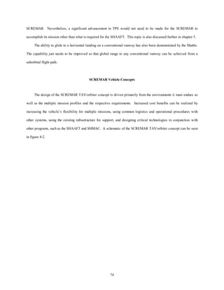SCREMAR. Nevertheless, a significant advancement in TPS would not need to be made for the SCREMAR to 
accomplish its mission other than what is required for the SHAAFT. This topic is also discussed further in chapter 5. 
The ability to glide to a horizontal landing on a conventional runway has also been demonstrated by the Shuttle. 
The capability just needs to be improved so that global range to any conventional runway can be achieved from a 
74 
suborbital flight path. 
SCREMAR Vehicle Concepts 
The design of the SCREMAR TAV/orbiter concept is driven primarily from the environments it must endure as 
well as the multiple mission profiles and the respective requirements. Increased cost benefits can be realized by 
increasing the vehicle’s flexibility for multiple missions, using common logistics and operational procedures with 
other systems, using the existing infrastructure for support, and designing critical technologies in conjunction with 
other programs, such as the SHAAFT and SHMAC. A schematic of the SCREMAR TAV/orbiter concept can be seen 
in figure 4-2. 
 