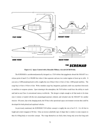 Figure 4-2. Space Control with a Reusable Military Aircraft (SCREMAR). 
The SCREMAR is aerothermodynamically designed as a TAV/orbiter that piggybacks aboard the SHAAFT to a 
release point of mach 12 at 100,000 feet where it then separates and uses two rocket engines to boost up to orbit. It 
can carry a 3,000-pound payload to orbit, roughly the size of three 6 feet x 6 feet x 6 feet, 1,000-pound satellites. The 
cargo bay is 6 feet x 18 feet x 6 feet. With a modular cargo bay integration, payloads could vary anywhere from tools 
to satellites to weapons systems. Upon returning to the atmosphere, the TAV/orbiter would have the ability to reach 
and land on any Class A conventional runway worldwide. The design is simple enough so all that needs to be done 
once it returns is loaded with the new prepackaged payload, refueled, and reloaded onto the SHAAFT for another 
mission. Of course, due to the changing needs, the US has in the operational space environment versions that could be 
75 
developed for both piloted and unpiloted vehicles. 
As previously mentioned, the SCREMAR TAV/orbiter concept is roughly the size of an F-15. It is 66 feet in 
length and a total wingspan of 40 feet. It has an inverse-cokebottle type of shape that is similar in some respects to 
that of a lifting body or waverider concept. The wings themselves are fairly short, being only seven feet long each 
 