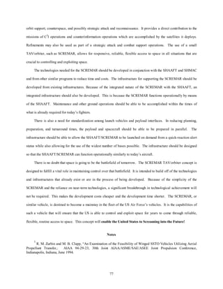 orbit support, counterspace, and possibly strategic attack and reconnaissance. It provides a direct contribution to the 
missions of C3I operations and counterinformation operations which are accomplished by the satellites it deploys. 
Refinements may also be used as part of a strategic attack and combat support operations. The use of a small 
TAV/orbiter, such as SCREMAR, allows for responsive, reliable, flexible access to space in all situations that are 
77 
crucial to controlling and exploiting space. 
The technologies needed for the SCREMAR should be developed in conjunction with the SHAAFT and SHMAC 
and from other similar programs to reduce time and costs. The infrastructure for supporting the SCREMAR should be 
developed from existing infrastructures. Because of the integrated nature of the SCREMAR with the SHAAFT, an 
integrated infrastructure should also be developed. This is because the SCREMAR functions operationally by means 
of the SHAAFT. Maintenance and other ground operations should be able to be accomplished within the times of 
what is already required for today’s fighters. 
There is also a need for standardization among launch vehicles and payload interfaces. In reducing planning, 
preparation, and turnaround times, the payload and spacecraft should be able to be prepared in parallel. The 
infrastructure should be able to allow the SHAAFT/SCREMAR to be launched on demand from a quick-reaction alert 
status while also allowing for the use of the widest number of bases possible. The infrastructure should be designed 
so that the SHAAFT/SCREMAR can function operationally similarly to today’s aircraft. 
There is no doubt that space is going to be the battlefield of tomorrow. The SCREMAR TAV/orbiter concept is 
designed to fulfill a vital role in maintaining control over that battlefield. It is intended to build off of the technologies 
and infrastructures that already exist or are in the process of being developed. Because of the simplicity of the 
SCREMAR and the reliance on near-term technologies, a significant breakthrough in technological achievement will 
not be required. This makes the development costs cheaper and the development time shorter. The SCREMAR, or 
similar vehicle, is destined to become a mainstay in the fleet of the US Air Force’s vehicles. It is the capabilities of 
such a vehicle that will ensure that the US is able to control and exploit space for years to come through reliable, 
flexible, routine access to space. This concept will enable the United States to Screaming into the Future! 
Notes 
1 R. M. Zurbin and M. B. Clapp, “An Examination of the Feasibility of Winged SSTO Vehicles Utilizing Aerial 
Propellant Transfer,: AIAA 94-29-23, 30th Joint AIAA/ASME/SAE/ASEE Joint Propulsion Conference, 
Indianapolis, Indiana, June 1994. 
 