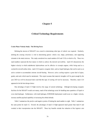 Chapter 5 
Critical Technology Requirements 
79 
Cruise Phase Velocity Study: The Driving Force 
Defining the mission of SHAAFT was crucial to determining what type of vehicle was required. Similarly, 
defining the cruising velocities is vital to determining generic vehicle size, shape, performance, and supporting 
elements in the attack mission. This study considered two mach numbers (8.0 and 12.0) at which to fly. These two 
mach numbers represent the best means in which to achieve the desired survivability. mach 8.0 characterizes the 
highest velocity in which endothermic hydrocarbons can be effective in scramjet engines, while being used as a 
coolant for aircraft surface skins. mach 12.0 requires cryogenic fuels, such as liquid hydrogen, that can be used as an 
active coolant to accommodate extreme aircraft heating. However, active cooling requires a great deal of pipes, 
gasket, and seals which must be maintained. This report assumes that material strengths will be great enough by the 
year 2025 (as will be discussed later) such that this type of cooling will not be necessary. Therefore, mach 12.0 
appeared to be the best design choice. 
One advantage of mach 12 flight involves the usage of current technology. Although developing cryogenic 
facilities for the SHAAFT would cost money, much of the technology exists for handling mass quantities of liquid or 
even slush hydrogen. Furthermore, with slush hydrogen, SCREMAR deployment would occur at a higher velocity, 
increase satellite payload capability or increasing the orbital altitude. 
Table 2 summarizes the positive and negative points of limiting the mach number to eight. Table 3 summarizes 
the same points for mach 12. Overall, the advantages of mach 12 flight appeared much greater than mach 8 and 
resulted in their incorporation into the SHAAFT. These key benefits include the reduction of the logistics arm 
 