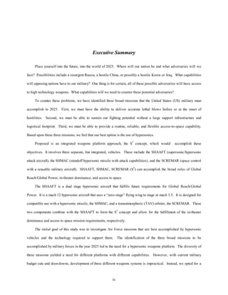 Executive Summary 
Place yourself into the future, into the world of 2025. Where will our nation be and what adversaries will we 
face? Possibilities include a resurgent Russia, a hostile China, or possibly a hostile Korea or Iraq. What capabilities 
will opposing nations have to our military? One thing is for certain, all of these possible adversaries will have access 
to high technology weapons. What capabilities will we need to counter these potential adversaries? 
To counter these problems, we have identified three broad missions that the United States (US) military must 
accomplish in 2025. First, we must have the ability to deliver accurate lethal blows before or at the onset of 
hostilities. Second, we must be able to sustain our fighting potential without a large support infrastructure and 
logistical footprint. Third, we must be able to provide a routine, reliable, and flexible access-to-space capability. 
Based upon these three missions, we feel that our best option is the use of hypersonics. 
Proposed is an integrated weapons platform approach, the S3 concept, which would accomplish these 
objectives. It involves three separate, but integrated, vehicles. These include the SHAAFT (supersonic/hypersonic 
attack aircraft), the SHMAC (standoff hypersonic missile with attack capabilities), and the SCREMAR (space control 
with a reusable military aircraft). SHAAFT, SHMAC, SCREMAR (S3) can accomplish the broad roles of Global 
Reach/Global Power, in-theater dominance, and access to space. 
The SHAAFT is a dual stage hypersonic aircraft that fulfills future requirements for Global Reach/Global 
Power. It is a mach 12 hypersonic aircraft that uses a “zero-stage” flying wing to stage at mach 3.5. It is designed for 
compatible use with a hypersonic missile, the SHMAC, and a transatmospheric (TAV) orbiter, the SCREMAR. These 
two components combine with the SHAAFT to form the S3 concept and allow for the fulfillment of the in-theater 
dominance and access to space mission requirements, respectively. 
The initial goal of this study was to investigate Air Force missions that are best accomplished by hypersonic 
vehicles and the technology required to support them. The identification of the three broad missions to be 
accomplished by military forces in the year 2025 led to the need for a hypersonic weapons platform. The diversity of 
these missions yielded a need for different platforms with different capabilities. However, with current military 
budget cuts and drawdowns, development of three different weapons systems is impractical. Instead, we opted for a 
ix 
 