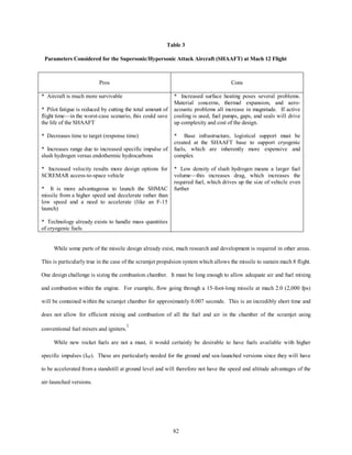 Table 3 
Parameters Considered for the Supersonic/Hypersonic Attack Aircraft (SHAAFT) at Mach 12 Flight 
Pros Cons 
82 
* Aircraft is much more survivable 
* Pilot fatigue is reduced by cutting the total amount of 
flight time—in the worst-case scenario, this could save 
the life of the SHAAFT 
* Decreases time to target (response time) 
* Increases range due to increased specific impulse of 
slush hydrogen versus endothermic hydrocarbons 
* Increased velocity results more design options for 
SCREMAR access-to-space vehicle 
* It is more advantageous to launch the SHMAC 
missile from a higher speed and decelerate rather than 
low speed and a need to accelerate (like an F-15 
launch) 
* Technology already exists to handle mass quantities 
of cryogenic fuels 
* Increased surface heating poses several problems. 
Material concerns, thermal expansion, and aero-acoustic 
problems all increase in magnitude. If active 
cooling is used, fuel pumps, gaps, and seals will drive 
up complexity and cost of the design. 
* Base infrastructure, logistical support must be 
created at the SHAAFT base to support cryogenic 
fuels, which are inherently more expensive and 
complex 
* Low density of slush hydrogen means a larger fuel 
volume—this increases drag, which increases the 
required fuel, which drives up the size of vehicle even 
further 
While some parts of the missile design already exist, much research and development is required in other areas. 
This is particularly true in the case of the scramjet propulsion system which allows the missile to sustain mach 8 flight. 
One design challenge is sizing the combustion chamber. It must be long enough to allow adequate air and fuel mixing 
and combustion within the engine. For example, flow going through a 15-foot-long missile at mach 2.0 (2,000 fps) 
will be contained within the scramjet chamber for approximately 0.007 seconds. This is an incredibly short time and 
does not allow for efficient mixing and combustion of all the fuel and air in the chamber of the scramjet using 
conventional fuel mixers and igniters.1 
While new rocket fuels are not a must, it would certainly be desirable to have fuels available with higher 
specific impulses (ISP). These are particularly needed for the ground and sea-launched versions since they will have 
to be accelerated from a standstill at ground level and will therefore not have the speed and altitude advantages of the 
air-launched versions. 
 