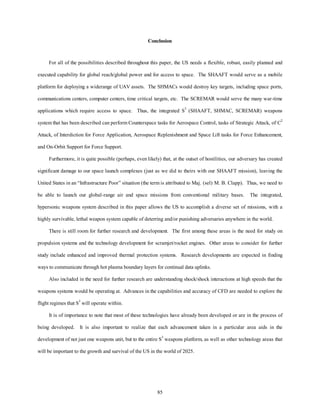 Conclusion 
For all of the possibilities described throughout this paper, the US needs a flexible, robust, easily planned and 
executed capability for global reach/global power and for access to space. The SHAAFT would serve as a mobile 
platform for deploying a widerange of UAV assets. The SHMACs would destroy key targets, including space ports, 
communications centers, computer centers, time critical targets, etc. The SCREMAR would serve the many war-time 
applications which require access to space. Thus, the integrated S3 (SHAAFT, SHMAC, SCREMAR) weapons 
system that has been described can perform Counterspace tasks for Aerospace Control, tasks of Strategic Attack, of C2 
Attack, of Interdiction for Force Application, Aerospace Replenishment and Space Lift tasks for Force Enhancement, 
85 
and On-Orbit Support for Force Support. 
Furthermore, it is quite possible (perhaps, even likely) that, at the outset of hostilities, our adversary has created 
significant damage to our space launch complexes (just as we did to theirs with our SHAAFT mission), leaving the 
United States in an “Infrastructure Poor” situation (the term is attributed to Maj. (sel) M. B. Clapp). Thus, we need to 
be able to launch our global-range air and space missions from conventional military bases. The integrated, 
hypersonic weapons system described in this paper allows the US to accomplish a diverse set of missions, with a 
highly survivable, lethal weapon system capable of deterring and/or punishing adversaries anywhere in the world. 
There is still room for further research and development. The first among these areas is the need for study on 
propulsion systems and the technology development for scramjet/rocket engines. Other areas to consider for further 
study include enhanced and improved thermal protection systems. Research developments are expected in finding 
ways to communicate through hot plasma boundary layers for continual data uplinks. 
Also included in the need for further research are understanding shock/shock interactions at high speeds that the 
weapons systems would be operating at. Advances in the capabilities and accuracy of CFD are needed to explore the 
flight regimes that S3 will operate within. 
It is of importance to note that most of these technologies have already been developed or are in the process of 
being developed. It is also important to realize that each advancement taken in a particular area aids in the 
development of not just one weapons unit, but to the entire S3 weapons platform, as well as other technology areas that 
will be important to the growth and survival of the US in the world of 2025. 
 