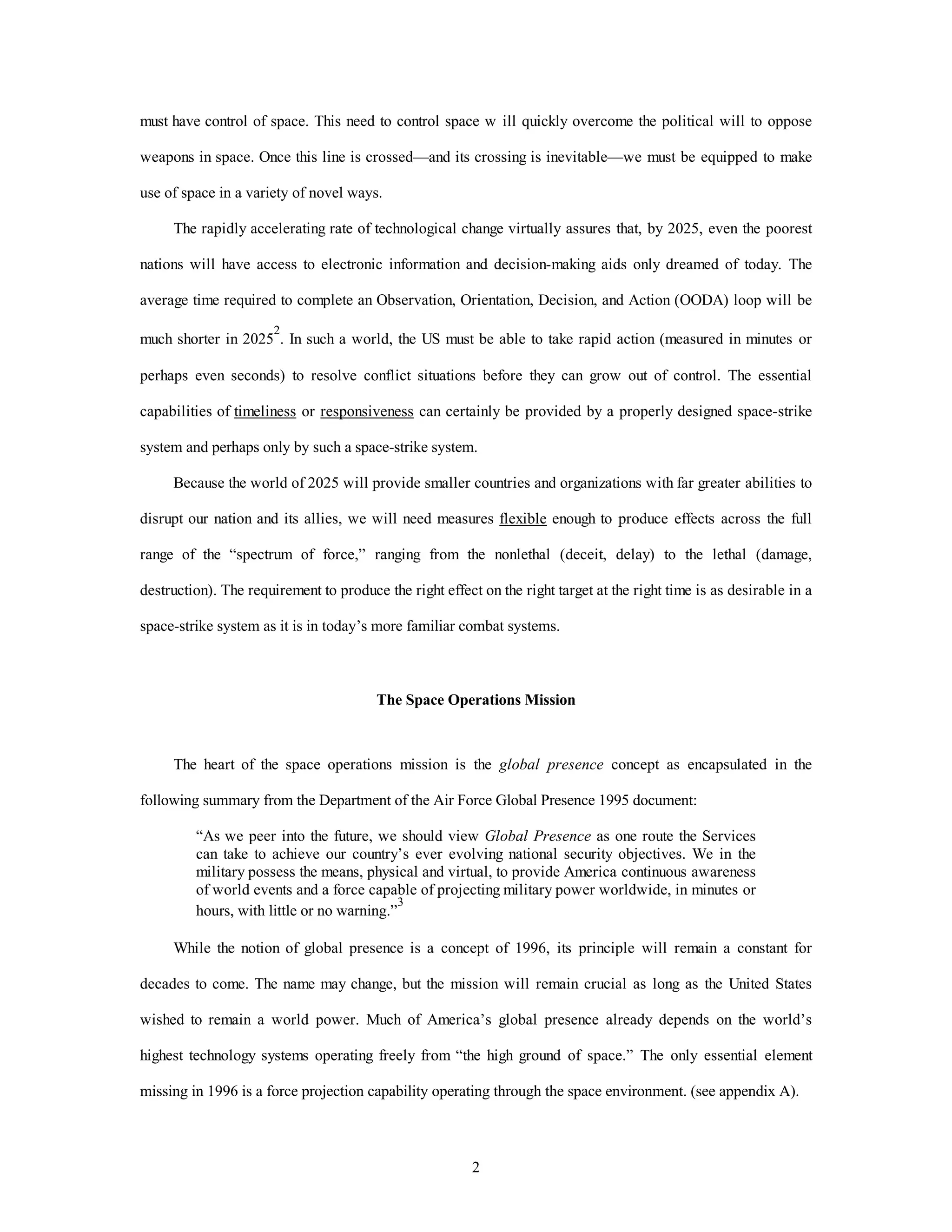 must have control of space. This need to control space w ill quickly overcome the political will to oppose 
weapons in space. Once this line is crossed—and its crossing is inevitable—we must be equipped to make 
2 
use of space in a variety of novel ways. 
The rapidly accelerating rate of technological change virtually assures that, by 2025, even the poorest 
nations will have access to electronic information and decision-making aids only dreamed of today. The 
average time required to complete an Observation, Orientation, Decision, and Action (OODA) loop will be 
much shorter in 20252. In such a world, the US must be able to take rapid action (measured in minutes or 
perhaps even seconds) to resolve conflict situations before they can grow out of control. The essential 
capabilities of timeliness or responsiveness can certainly be provided by a properly designed space-strike 
system and perhaps only by such a space-strike system. 
Because the world of 2025 will provide smaller countries and organizations with far greater abilities to 
disrupt our nation and its allies, we will need measures flexible enough to produce effects across the full 
range of the “spectrum of force,” ranging from the nonlethal (deceit, delay) to the lethal (damage, 
destruction). The requirement to produce the right effect on the right target at the right time is as desirable in a 
space-strike system as it is in today’s more familiar combat systems. 
The Space Operations Mission 
The heart of the space operations mission is the global presence concept as encapsulated in the 
following summary from the Department of the Air Force Global Presence 1995 document: 
“As we peer into the future, we should view Global Presence as one route the Services 
can take to achieve our country’s ever evolving national security objectives. We in the 
military possess the means, physical and virtual, to provide America continuous awareness 
of world events and a force capable of projecting military power worldwide, in minutes or 
hours, with little or no warning.”3 
While the notion of global presence is a concept of 1996, its principle will remain a constant for 
decades to come. The name may change, but the mission will remain crucial as long as the United States 
wished to remain a world power. Much of America’s global presence already depends on the world’s 
highest technology systems operating freely from “the high ground of space.” The only essential element 
missing in 1996 is a force projection capability operating through the space environment. (see appendix A). 
 