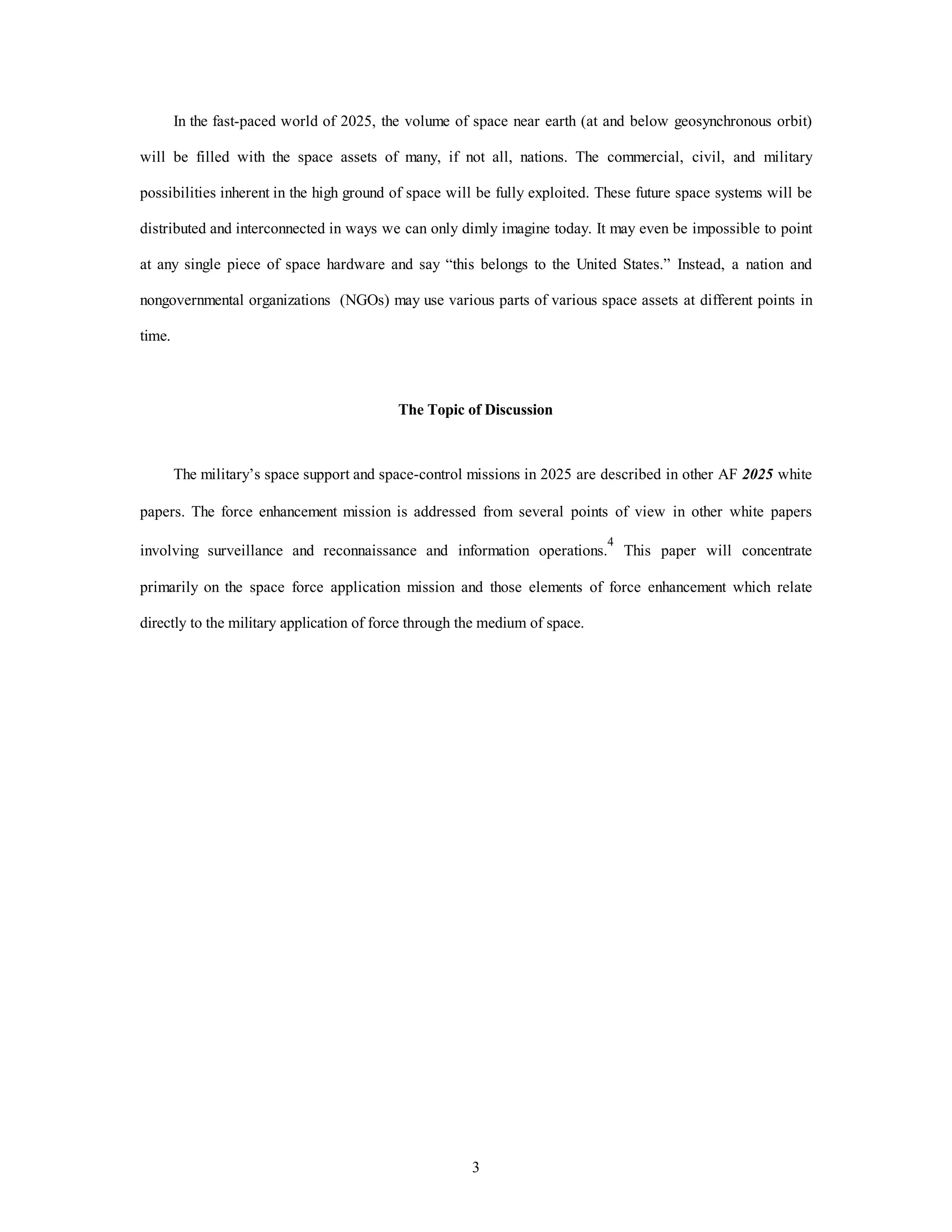 In the fast-paced world of 2025, the volume of space near earth (at and below geosynchronous orbit) 
will be filled with the space assets of many, if not all, nations. The commercial, civil, and military 
possibilities inherent in the high ground of space will be fully exploited. These future space systems will be 
distributed and interconnected in ways we can only dimly imagine today. It may even be impossible to point 
at any single piece of space hardware and say “this belongs to the United States.” Instead, a nation and 
nongovernmental organizations (NGOs) may use various parts of various space assets at different points in 
3 
time. 
The Topic of Discussion 
The military’s space support and space-control missions in 2025 are described in other AF 2025 white 
papers. The force enhancement mission is addressed from several points of view in other white papers 
involving surveillance and reconnaissance and information operations.4 This paper will concentrate 
primarily on the space force application mission and those elements of force enhancement which relate 
directly to the military application of force through the medium of space. 
 