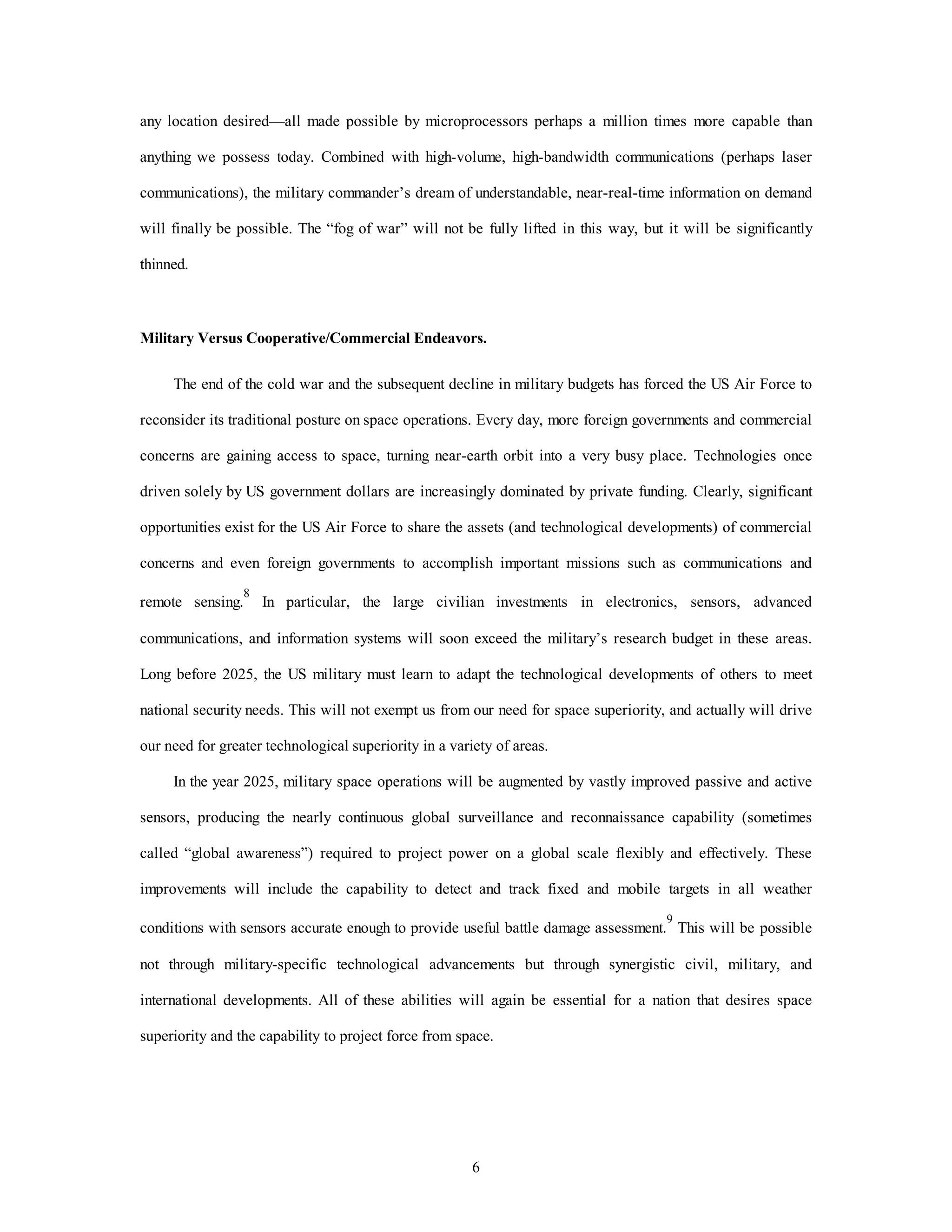 any location desired—all made possible by microprocessors perhaps a million times more capable than 
anything we possess today. Combined with high-volume, high-bandwidth communications (perhaps laser 
communications), the military commander’s dream of understandable, near-real-time information on demand 
will finally be possible. The “fog of war” will not be fully lifted in this way, but it will be significantly 
6 
thinned. 
Military Versus Cooperative/Commercial Endeavors. 
The end of the cold war and the subsequent decline in military budgets has forced the US Air Force to 
reconsider its traditional posture on space operations. Every day, more foreign governments and commercial 
concerns are gaining access to space, turning near-earth orbit into a very busy place. Technologies once 
driven solely by US government dollars are increasingly dominated by private funding. Clearly, significant 
opportunities exist for the US Air Force to share the assets (and technological developments) of commercial 
concerns and even foreign governments to accomplish important missions such as communications and 
remote sensing.8 In particular, the large civilian investments in electronics, sensors, advanced 
communications, and information systems will soon exceed the military’s research budget in these areas. 
Long before 2025, the US military must learn to adapt the technological developments of others to meet 
national security needs. This will not exempt us from our need for space superiority, and actually will drive 
our need for greater technological superiority in a variety of areas. 
In the year 2025, military space operations will be augmented by vastly improved passive and active 
sensors, producing the nearly continuous global surveillance and reconnaissance capability (sometimes 
called “global awareness”) required to project power on a global scale flexibly and effectively. These 
improvements will include the capability to detect and track fixed and mobile targets in all weather 
conditions with sensors accurate enough to provide useful battle damage assessment.9 This will be possible 
not through military-specific technological advancements but through synergistic civil, military, and 
international developments. All of these abilities will again be essential for a nation that desires space 
superiority and the capability to project force from space. 
 