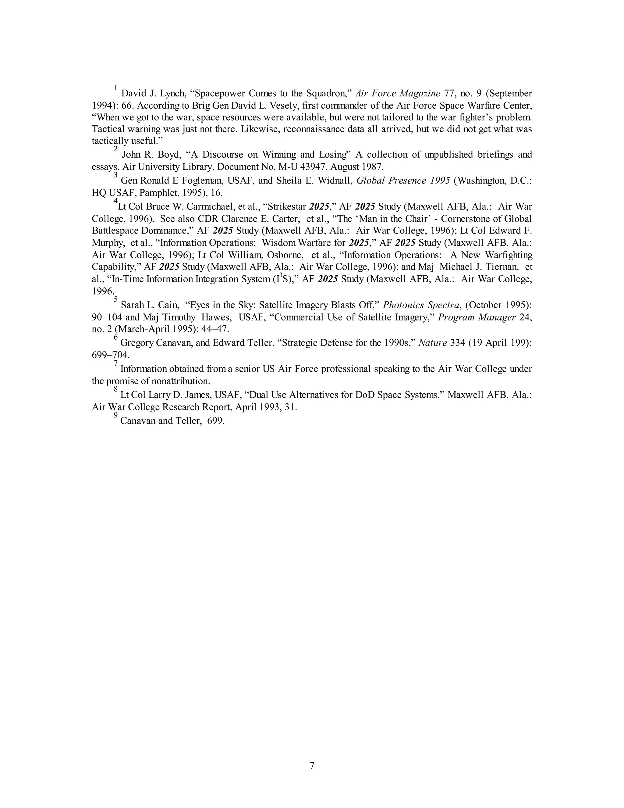 1 David J. Lynch, “Spacepower Comes to the Squadron,” Air Force Magazine 77, no. 9 (September 
1994): 66. According to Brig Gen David L. Vesely, first commander of the Air Force Space Warfare Center, 
“When we got to the war, space resources were available, but were not tailored to the war fighter’s problem. 
Tactical warning was just not there. Likewise, reconnaissance data all arrived, but we did not get what was 
tactically useful.” 
2 John R. Boyd, “A Discourse on Winning and Losing” A collection of unpublished briefings and 
essays. Air University Library, Document No. M-U 43947, August 1987. 
3 Gen Ronald E Fogleman, USAF, and Sheila E. Widnall, Global Presence 1995 (Washington, D.C.: 
7 
HQ USAF, Pamphlet, 1995), 16. 
4Lt Col Bruce W. Carmichael, et al., “Strikestar 2025,” AF 2025 Study (Maxwell AFB, Ala.: Air War 
College, 1996). See also CDR Clarence E. Carter, et al., “The ‘Man in the Chair’ - Cornerstone of Global 
Battlespace Dominance,” AF 2025 Study (Maxwell AFB, Ala.: Air War College, 1996); Lt Col Edward F. 
Murphy, et al., “Information Operations: Wisdom Warfare for 2025,” AF 2025 Study (Maxwell AFB, Ala.: 
Air War College, 1996); Lt Col William, Osborne, et al., “Information Operations: A New Warfighting 
Capability,” AF 2025 Study (Maxwell AFB, Ala.: Air War College, 1996); and Maj Michael J. Tiernan, et 
al., “In-Time Information Integration System (I3S),” AF 2025 Study (Maxwell AFB, Ala.: Air War College, 
1996. 
5 Sarah L. Cain, “Eyes in the Sky: Satellite Imagery Blasts Off,” Photonics Spectra, (October 1995): 
90–104 and Maj Timothy Hawes, USAF, “Commercial Use of Satellite Imagery,” Program Manager 24, 
no. 2 (March-April 1995): 44–47. 
6 Gregory Canavan, and Edward Teller, “Strategic Defense for the 1990s,” Nature 334 (19 April 199): 
699–704. 
7 Information obtained from a senior US Air Force professional speaking to the Air War College under 
the promise of nonattribution. 
8 Lt Col Larry D. James, USAF, “Dual Use Alternatives for DoD Space Systems,” Maxwell AFB, Ala.: 
Air War College Research Report, April 1993, 31. 
9 Canavan and Teller, 699. 
 