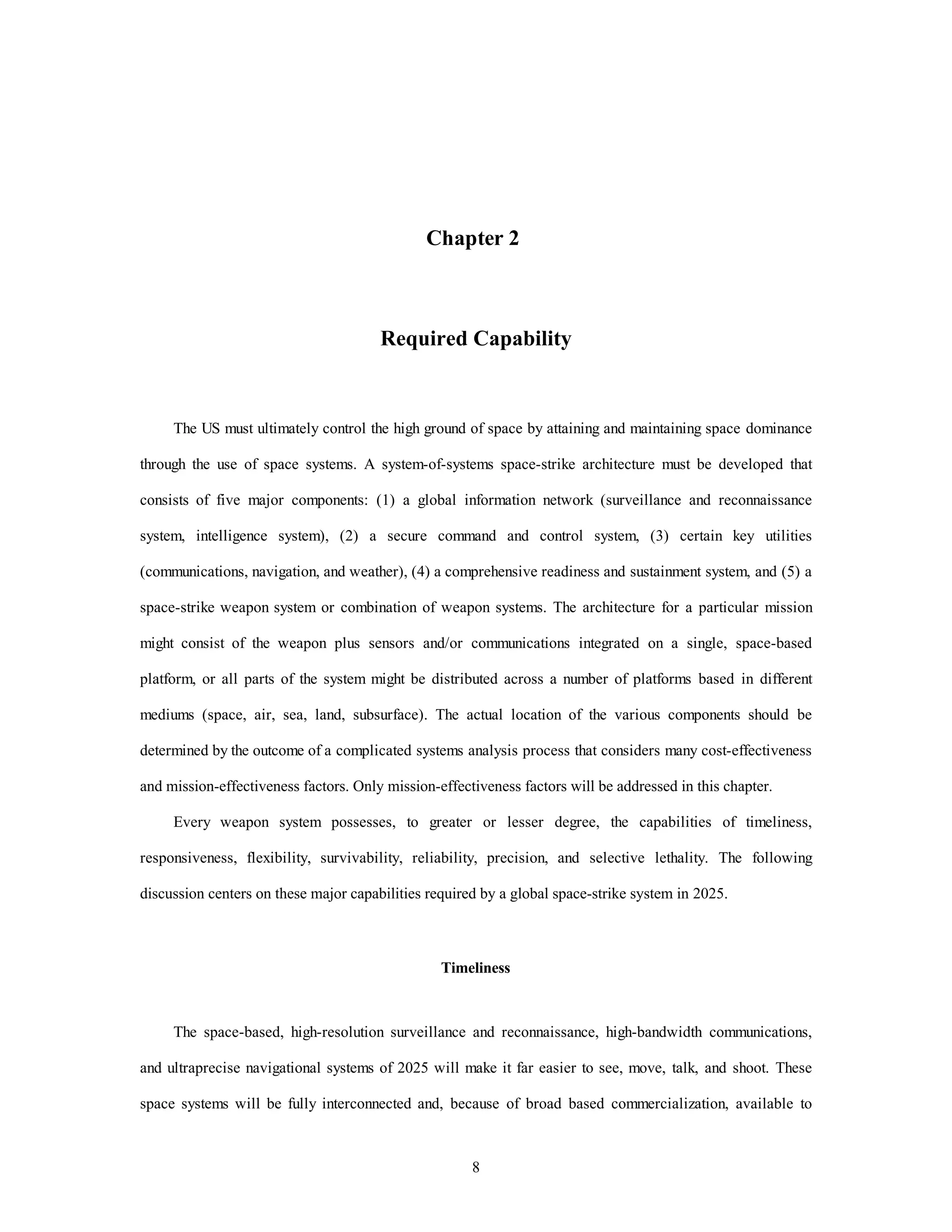 Chapter 2 
Required Capability 
The US must ultimately control the high ground of space by attaining and maintaining space dominance 
through the use of space systems. A system-of-systems space-strike architecture must be developed that 
consists of five major components: (1) a global information network (surveillance and reconnaissance 
system, intelligence system), (2) a secure command and control system, (3) certain key utilities 
(communications, navigation, and weather), (4) a comprehensive readiness and sustainment system, and (5) a 
space-strike weapon system or combination of weapon systems. The architecture for a particular mission 
might consist of the weapon plus sensors and/or communications integrated on a single, space-based 
platform, or all parts of the system might be distributed across a number of platforms based in different 
mediums (space, air, sea, land, subsurface). The actual location of the various components should be 
determined by the outcome of a complicated systems analysis process that considers many cost-effectiveness 
and mission-effectiveness factors. Only mission-effectiveness factors will be addressed in this chapter. 
Every weapon system possesses, to greater or lesser degree, the capabilities of timeliness, 
responsiveness, flexibility, survivability, reliability, precision, and selective lethality. The following 
discussion centers on these major capabilities required by a global space-strike system in 2025. 
Timeliness 
The space-based, high-resolution surveillance and reconnaissance, high-bandwidth communications, 
and ultraprecise navigational systems of 2025 will make it far easier to see, move, talk, and shoot. These 
space systems will be fully interconnected and, because of broad based commercialization, available to 
8 
 