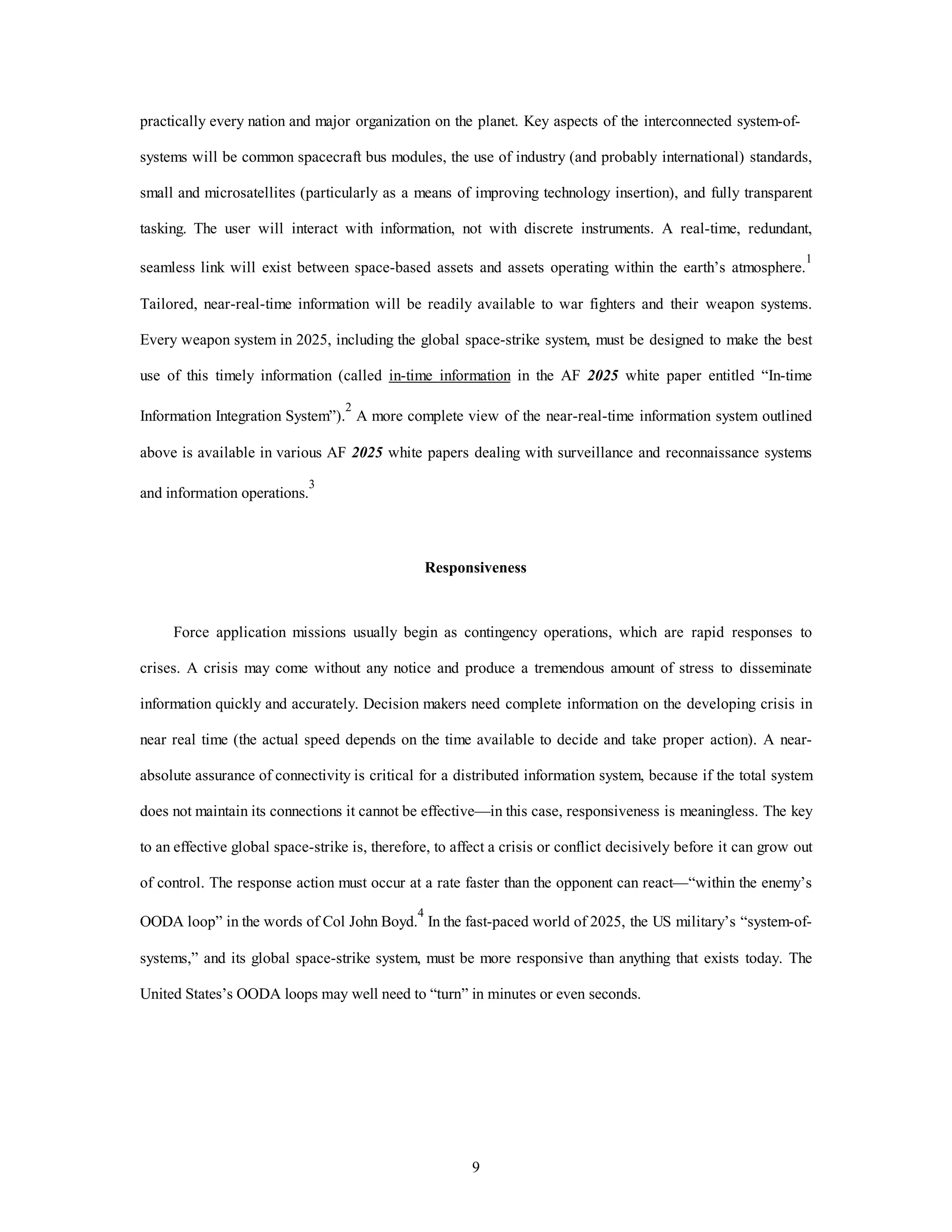 practically every nation and major organization on the planet. Key aspects of the interconnected system-of-systems 
will be common spacecraft bus modules, the use of industry (and probably international) standards, 
small and microsatellites (particularly as a means of improving technology insertion), and fully transparent 
tasking. The user will interact with information, not with discrete instruments. A real-time, redundant, 
seamless link will exist between space-based assets and assets operating within the earth’s atmosphere.1 
Tailored, near-real-time information will be readily available to war fighters and their weapon systems. 
Every weapon system in 2025, including the global space-strike system, must be designed to make the best 
use of this timely information (called in-time information in the AF 2025 white paper entitled “In-time 
Information Integration System”).2 A more complete view of the near-real-time information system outlined 
above is available in various AF 2025 white papers dealing with surveillance and reconnaissance systems 
9 
and information operations.3 
Responsiveness 
Force application missions usually begin as contingency operations, which are rapid responses to 
crises. A crisis may come without any notice and produce a tremendous amount of stress to disseminate 
information quickly and accurately. Decision makers need complete information on the developing crisis in 
near real time (the actual speed depends on the time available to decide and take proper action). A near-absolute 
assurance of connectivity is critical for a distributed information system, because if the total system 
does not maintain its connections it cannot be effective—in this case, responsiveness is meaningless. The key 
to an effective global space-strike is, therefore, to affect a crisis or conflict decisively before it can grow out 
of control. The response action must occur at a rate faster than the opponent can react—“within the enemy’s 
OODA loop” in the words of Col John Boyd.4 In the fast-paced world of 2025, the US military’s “system-of-systems,” 
and its global space-strike system, must be more responsive than anything that exists today. The 
United States’s OODA loops may well need to “turn” in minutes or even seconds. 
 