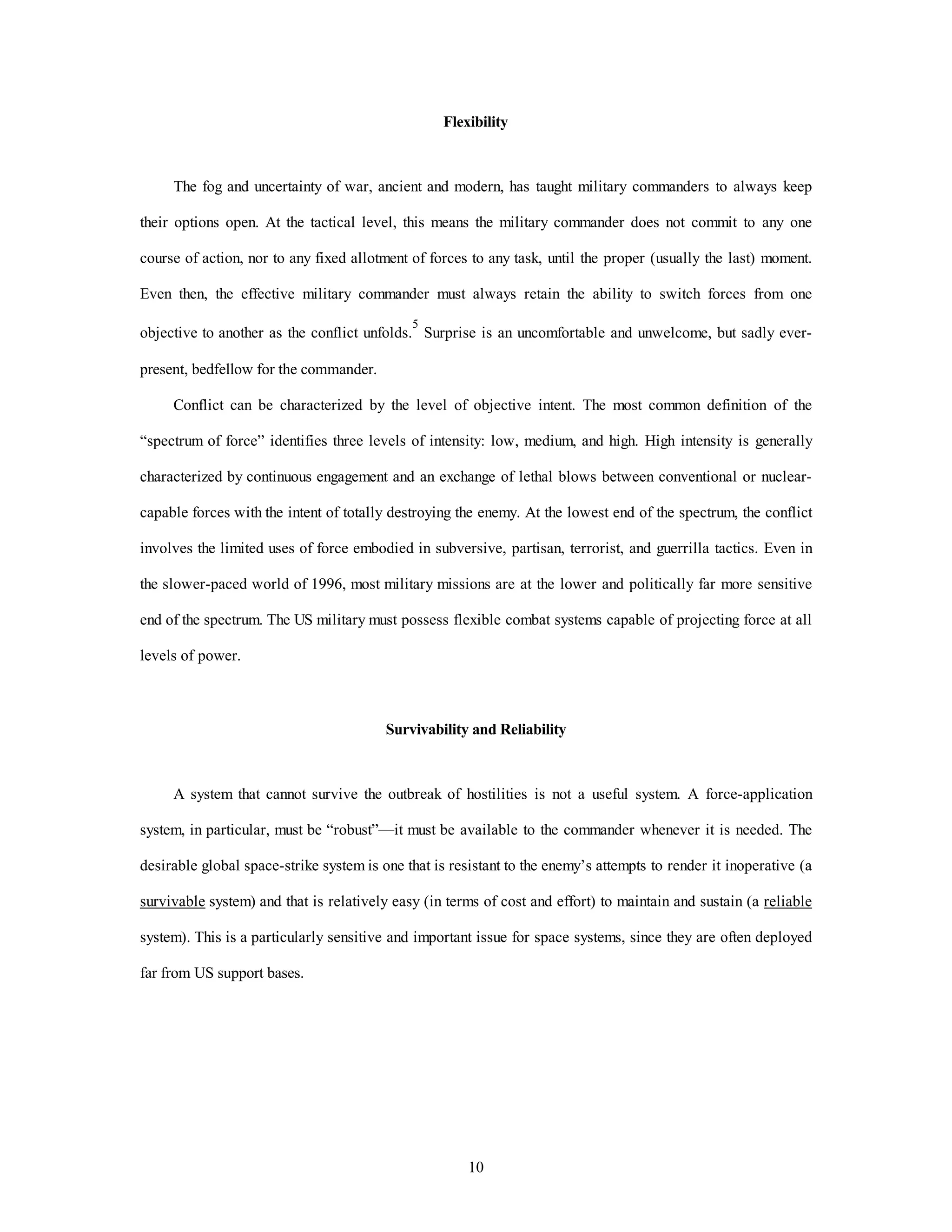 Flexibility 
The fog and uncertainty of war, ancient and modern, has taught military commanders to always keep 
their options open. At the tactical level, this means the military commander does not commit to any one 
course of action, nor to any fixed allotment of forces to any task, until the proper (usually the last) moment. 
Even then, the effective military commander must always retain the ability to switch forces from one 
objective to another as the conflict unfolds.5 Surprise is an uncomfortable and unwelcome, but sadly ever-present, 
10 
bedfellow for the commander. 
Conflict can be characterized by the level of objective intent. The most common definition of the 
“spectrum of force” identifies three levels of intensity: low, medium, and high. High intensity is generally 
characterized by continuous engagement and an exchange of lethal blows between conventional or nuclear-capable 
forces with the intent of totally destroying the enemy. At the lowest end of the spectrum, the conflict 
involves the limited uses of force embodied in subversive, partisan, terrorist, and guerrilla tactics. Even in 
the slower-paced world of 1996, most military missions are at the lower and politically far more sensitive 
end of the spectrum. The US military must possess flexible combat systems capable of projecting force at all 
levels of power. 
Survivability and Reliability 
A system that cannot survive the outbreak of hostilities is not a useful system. A force-application 
system, in particular, must be “robust”—it must be available to the commander whenever it is needed. The 
desirable global space-strike system is one that is resistant to the enemy’s attempts to render it inoperative (a 
survivable system) and that is relatively easy (in terms of cost and effort) to maintain and sustain (a reliable 
system). This is a particularly sensitive and important issue for space systems, since they are often deployed 
far from US support bases. 
 