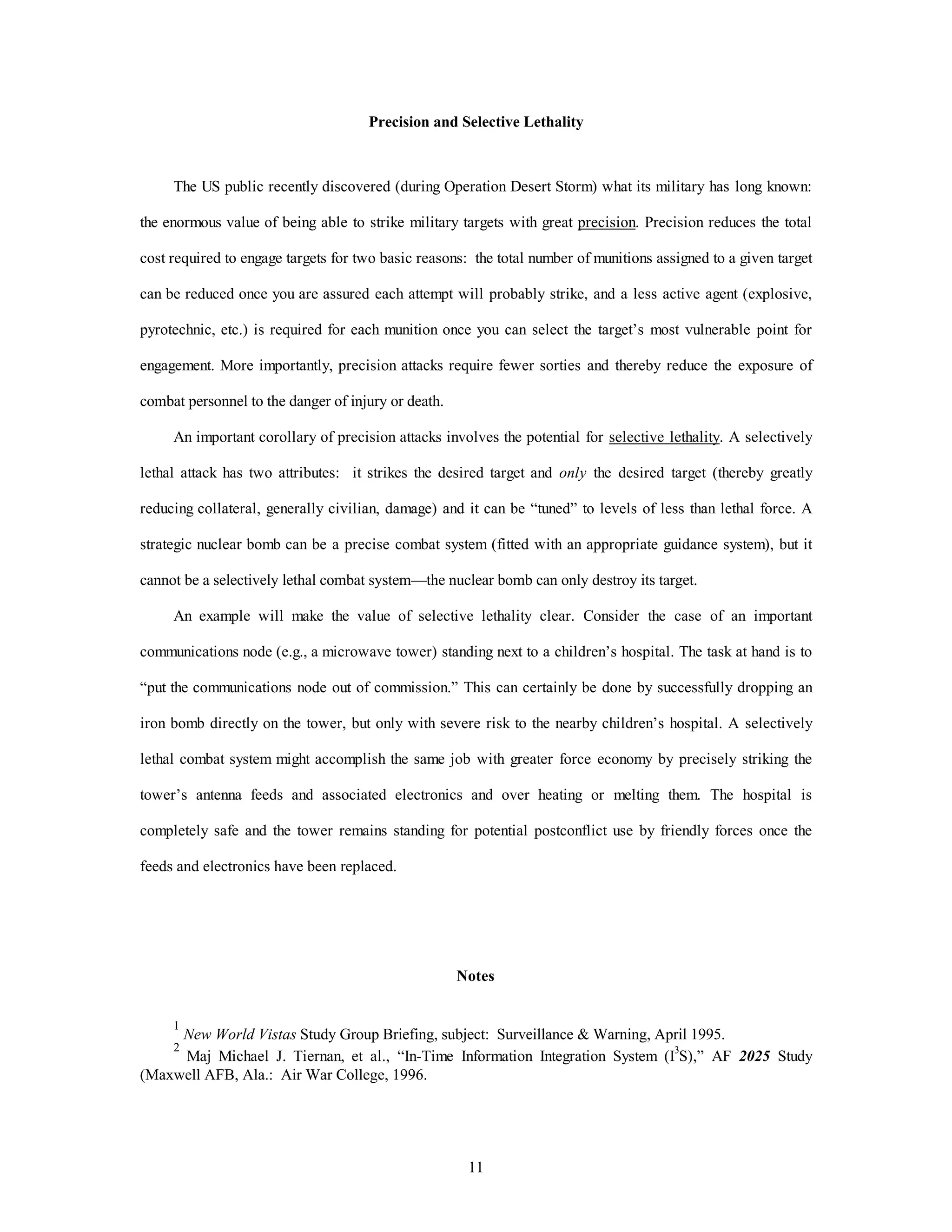 Precision and Selective Lethality 
The US public recently discovered (during Operation Desert Storm) what its military has long known: 
the enormous value of being able to strike military targets with great precision. Precision reduces the total 
cost required to engage targets for two basic reasons: the total number of munitions assigned to a given target 
can be reduced once you are assured each attempt will probably strike, and a less active agent (explosive, 
pyrotechnic, etc.) is required for each munition once you can select the target’s most vulnerable point for 
engagement. More importantly, precision attacks require fewer sorties and thereby reduce the exposure of 
11 
combat personnel to the danger of injury or death. 
An important corollary of precision attacks involves the potential for selective lethality. A selectively 
lethal attack has two attributes: it strikes the desired target and only the desired target (thereby greatly 
reducing collateral, generally civilian, damage) and it can be “tuned” to levels of less than lethal force. A 
strategic nuclear bomb can be a precise combat system (fitted with an appropriate guidance system), but it 
cannot be a selectively lethal combat system—the nuclear bomb can only destroy its target. 
An example will make the value of selective lethality clear. Consider the case of an important 
communications node (e.g., a microwave tower) standing next to a children’s hospital. The task at hand is to 
“put the communications node out of commission.” This can certainly be done by successfully dropping an 
iron bomb directly on the tower, but only with severe risk to the nearby children’s hospital. A selectively 
lethal combat system might accomplish the same job with greater force economy by precisely striking the 
tower’s antenna feeds and associated electronics and over heating or melting them. The hospital is 
completely safe and the tower remains standing for potential postconflict use by friendly forces once the 
feeds and electronics have been replaced. 
Notes 
1 
New World Vistas Study Group Briefing, subject: Surveillance & Warning, April 1995. 
2 Maj Michael J. Tiernan, et al., “In-Time Information Integration System (I3S),” AF 2025 Study 
(Maxwell AFB, Ala.: Air War College, 1996. 
 
