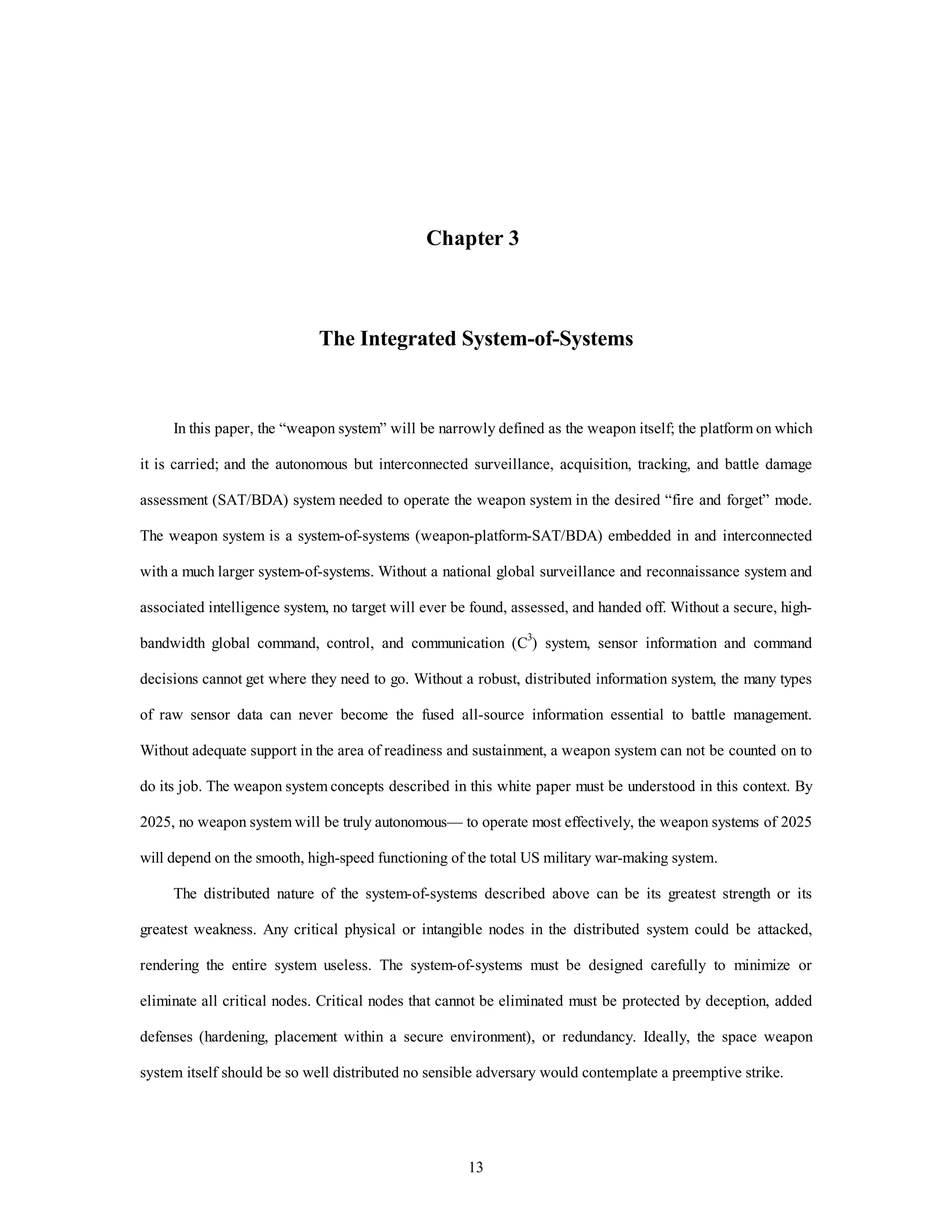 Chapter 3 
The Integrated System-of-Systems 
In this paper, the “weapon system” will be narrowly defined as the weapon itself; the platform on which 
it is carried; and the autonomous but interconnected surveillance, acquisition, tracking, and battle damage 
assessment (SAT/BDA) system needed to operate the weapon system in the desired “fire and forget” mode. 
The weapon system is a system-of-systems (weapon-platform-SAT/BDA) embedded in and interconnected 
with a much larger system-of-systems. Without a national global surveillance and reconnaissance system and 
associated intelligence system, no target will ever be found, assessed, and handed off. Without a secure, high-bandwidth 
global command, control, and communication (C3) system, sensor information and command 
decisions cannot get where they need to go. Without a robust, distributed information system, the many types 
of raw sensor data can never become the fused all-source information essential to battle management. 
Without adequate support in the area of readiness and sustainment, a weapon system can not be counted on to 
do its job. The weapon system concepts described in this white paper must be understood in this context. By 
2025, no weapon system will be truly autonomous— to operate most effectively, the weapon systems of 2025 
will depend on the smooth, high-speed functioning of the total US military war-making system. 
The distributed nature of the system-of-systems described above can be its greatest strength or its 
greatest weakness. Any critical physical or intangible nodes in the distributed system could be attacked, 
rendering the entire system useless. The system-of-systems must be designed carefully to minimize or 
eliminate all critical nodes. Critical nodes that cannot be eliminated must be protected by deception, added 
defenses (hardening, placement within a secure environment), or redundancy. Ideally, the space weapon 
system itself should be so well distributed no sensible adversary would contemplate a preemptive strike. 
13 
 