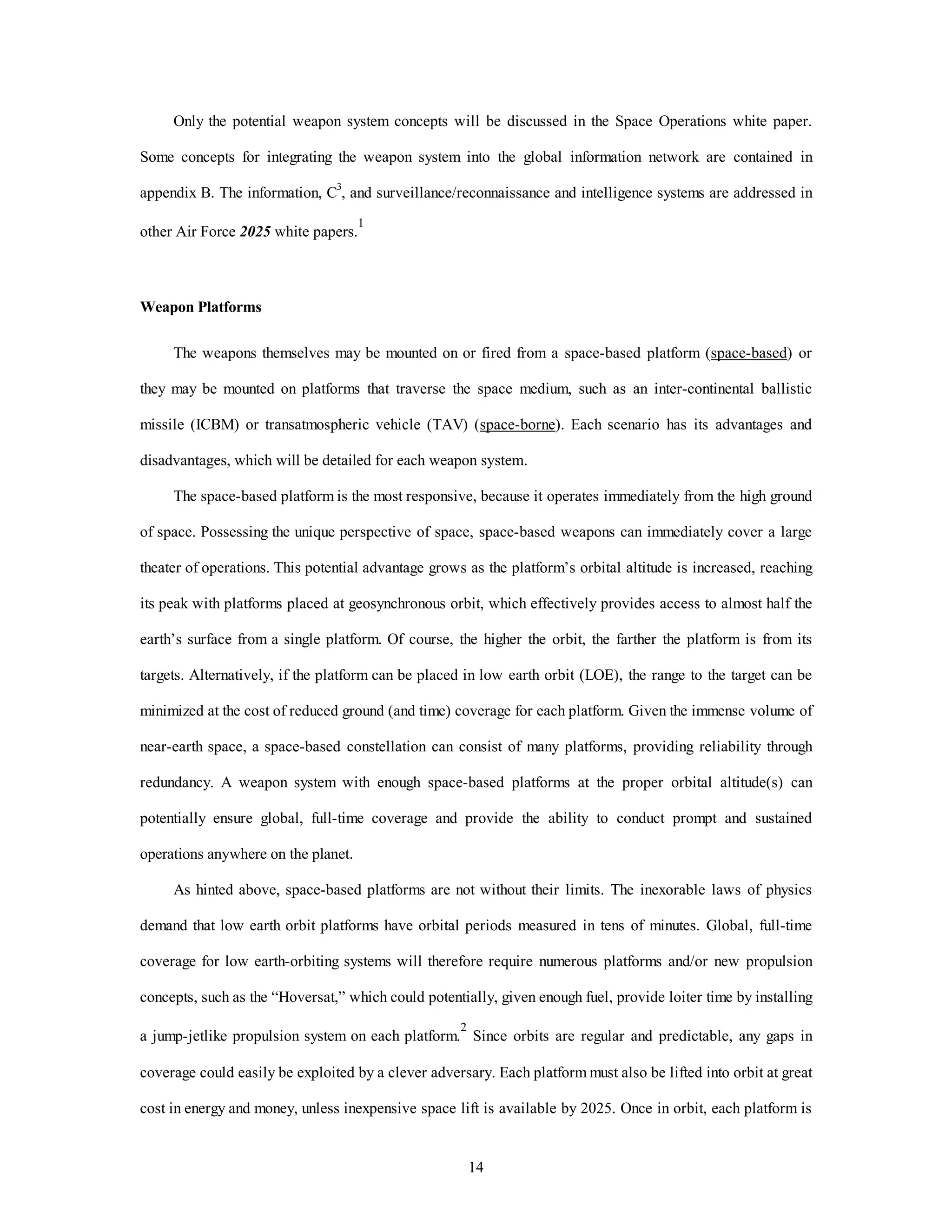 Only the potential weapon system concepts will be discussed in the Space Operations white paper. 
Some concepts for integrating the weapon system into the global information network are contained in 
appendix B. The information, C3, and surveillance/reconnaissance and intelligence systems are addressed in 
14 
other Air Force 2025 white papers.1 
Weapon Platforms 
The weapons themselves may be mounted on or fired from a space-based platform (space-based) or 
they may be mounted on platforms that traverse the space medium, such as an inter-continental ballistic 
missile (ICBM) or transatmospheric vehicle (TAV) (space-borne). Each scenario has its advantages and 
disadvantages, which will be detailed for each weapon system. 
The space-based platform is the most responsive, because it operates immediately from the high ground 
of space. Possessing the unique perspective of space, space-based weapons can immediately cover a large 
theater of operations. This potential advantage grows as the platform’s orbital altitude is increased, reaching 
its peak with platforms placed at geosynchronous orbit, which effectively provides access to almost half the 
earth’s surface from a single platform. Of course, the higher the orbit, the farther the platform is from its 
targets. Alternatively, if the platform can be placed in low earth orbit (LOE), the range to the target can be 
minimized at the cost of reduced ground (and time) coverage for each platform. Given the immense volume of 
near-earth space, a space-based constellation can consist of many platforms, providing reliability through 
redundancy. A weapon system with enough space-based platforms at the proper orbital altitude(s) can 
potentially ensure global, full-time coverage and provide the ability to conduct prompt and sustained 
operations anywhere on the planet. 
As hinted above, space-based platforms are not without their limits. The inexorable laws of physics 
demand that low earth orbit platforms have orbital periods measured in tens of minutes. Global, full-time 
coverage for low earth-orbiting systems will therefore require numerous platforms and/or new propulsion 
concepts, such as the “Hoversat,” which could potentially, given enough fuel, provide loiter time by installing 
a jump-jetlike propulsion system on each platform.2 Since orbits are regular and predictable, any gaps in 
coverage could easily be exploited by a clever adversary. Each platform must also be lifted into orbit at great 
cost in energy and money, unless inexpensive space lift is available by 2025. Once in orbit, each platform is 
 