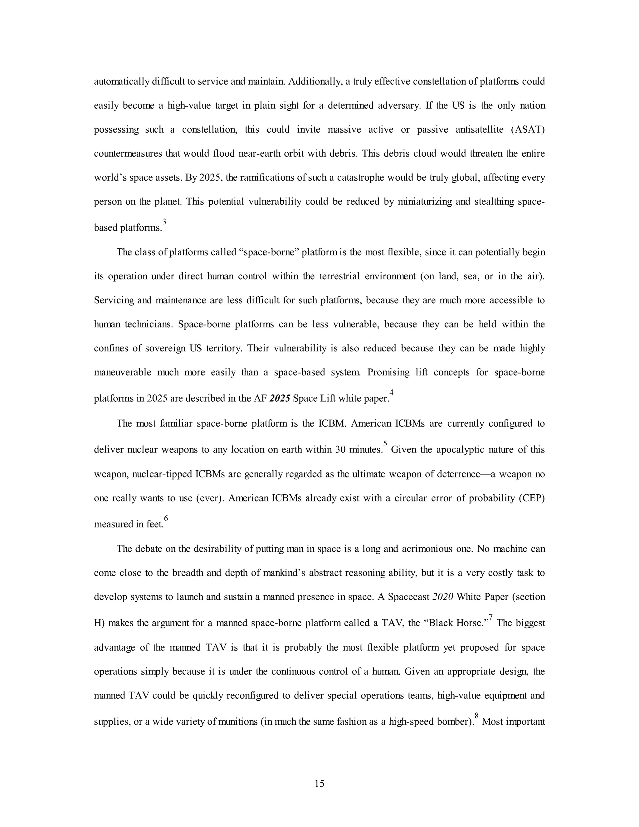 automatically difficult to service and maintain. Additionally, a truly effective constellation of platforms could 
easily become a high-value target in plain sight for a determined adversary. If the US is the only nation 
possessing such a constellation, this could invite massive active or passive antisatellite (ASAT) 
countermeasures that would flood near-earth orbit with debris. This debris cloud would threaten the entire 
world’s space assets. By 2025, the ramifications of such a catastrophe would be truly global, affecting every 
person on the planet. This potential vulnerability could be reduced by miniaturizing and stealthing space-based 
15 
platforms.3 
The class of platforms called “space-borne” platform is the most flexible, since it can potentially begin 
its operation under direct human control within the terrestrial environment (on land, sea, or in the air). 
Servicing and maintenance are less difficult for such platforms, because they are much more accessible to 
human technicians. Space-borne platforms can be less vulnerable, because they can be held within the 
confines of sovereign US territory. Their vulnerability is also reduced because they can be made highly 
maneuverable much more easily than a space-based system. Promising lift concepts for space-borne 
platforms in 2025 are described in the AF 2025 Space Lift white paper.4 
The most familiar space-borne platform is the ICBM. American ICBMs are currently configured to 
deliver nuclear weapons to any location on earth within 30 minutes.5 Given the apocalyptic nature of this 
weapon, nuclear-tipped ICBMs are generally regarded as the ultimate weapon of deterrence—a weapon no 
one really wants to use (ever). American ICBMs already exist with a circular error of probability (CEP) 
measured in feet.6 
The debate on the desirability of putting man in space is a long and acrimonious one. No machine can 
come close to the breadth and depth of mankind’s abstract reasoning ability, but it is a very costly task to 
develop systems to launch and sustain a manned presence in space. A Spacecast 2020 White Paper (section 
H) makes the argument for a manned space-borne platform called a TAV, the “Black Horse.”7 The biggest 
advantage of the manned TAV is that it is probably the most flexible platform yet proposed for space 
operations simply because it is under the continuous control of a human. Given an appropriate design, the 
manned TAV could be quickly reconfigured to deliver special operations teams, high-value equipment and 
supplies, or a wide variety of munitions (in much the same fashion as a high-speed bomber).8 Most important 
 