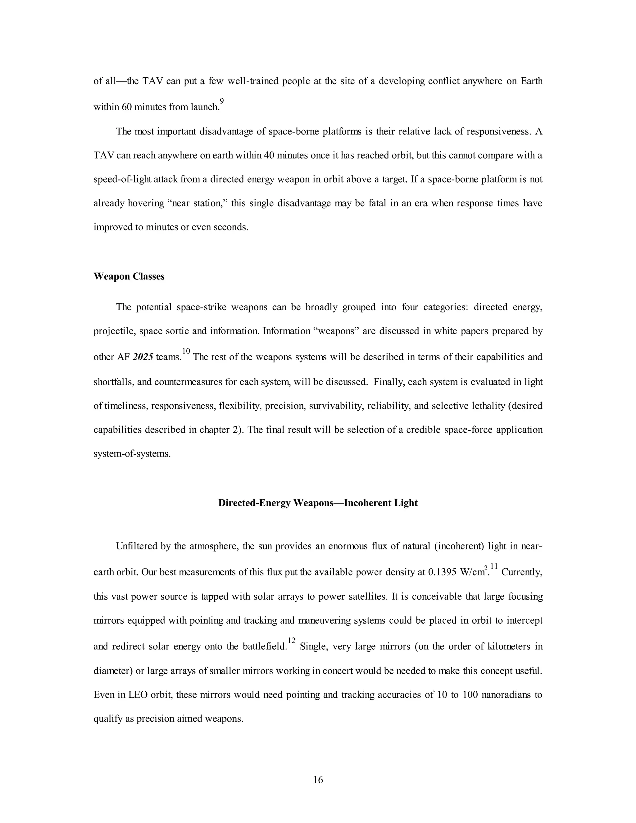 of all—the TAV can put a few well-trained people at the site of a developing conflict anywhere on Earth 
16 
within 60 minutes from launch.9 
The most important disadvantage of space-borne platforms is their relative lack of responsiveness. A 
TAV can reach anywhere on earth within 40 minutes once it has reached orbit, but this cannot compare with a 
speed-of-light attack from a directed energy weapon in orbit above a target. If a space-borne platform is not 
already hovering “near station,” this single disadvantage may be fatal in an era when response times have 
improved to minutes or even seconds. 
Weapon Classes 
The potential space-strike weapons can be broadly grouped into four categories: directed energy, 
projectile, space sortie and information. Information “weapons” are discussed in white papers prepared by 
other AF 2025 teams.10 The rest of the weapons systems will be described in terms of their capabilities and 
shortfalls, and countermeasures for each system, will be discussed. Finally, each system is evaluated in light 
of timeliness, responsiveness, flexibility, precision, survivability, reliability, and selective lethality (desired 
capabilities described in chapter 2). The final result will be selection of a credible space-force application 
system-of-systems. 
Directed-Energy Weapons—Incoherent Light 
Unfiltered by the atmosphere, the sun provides an enormous flux of natural (incoherent) light in near-earth 
orbit. Our best measurements of this flux put the available power density at 0.1395 W/cm2.11 Currently, 
this vast power source is tapped with solar arrays to power satellites. It is conceivable that large focusing 
mirrors equipped with pointing and tracking and maneuvering systems could be placed in orbit to intercept 
and redirect solar energy onto the battlefield.12 Single, very large mirrors (on the order of kilometers in 
diameter) or large arrays of smaller mirrors working in concert would be needed to make this concept useful. 
Even in LEO orbit, these mirrors would need pointing and tracking accuracies of 10 to 100 nanoradians to 
qualify as precision aimed weapons. 
 
