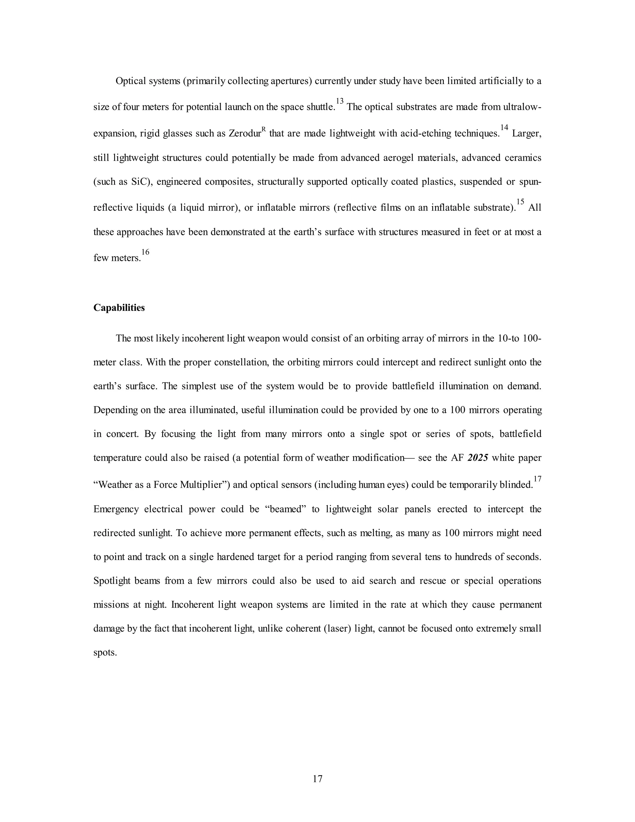 Optical systems (primarily collecting apertures) currently under study have been limited artificially to a 
size of four meters for potential launch on the space shuttle.13 The optical substrates are made from ultralow-expansion, 
rigid glasses such as ZerodurR that are made lightweight with acid-etching techniques.14 Larger, 
still lightweight structures could potentially be made from advanced aerogel materials, advanced ceramics 
(such as SiC), engineered composites, structurally supported optically coated plastics, suspended or spun-reflective 
liquids (a liquid mirror), or inflatable mirrors (reflective films on an inflatable substrate).15 All 
these approaches have been demonstrated at the earth’s surface with structures measured in feet or at most a 
17 
few meters.16 
Capabilities 
The most likely incoherent light weapon would consist of an orbiting array of mirrors in the 10-to 100- 
meter class. With the proper constellation, the orbiting mirrors could intercept and redirect sunlight onto the 
earth’s surface. The simplest use of the system would be to provide battlefield illumination on demand. 
Depending on the area illuminated, useful illumination could be provided by one to a 100 mirrors operating 
in concert. By focusing the light from many mirrors onto a single spot or series of spots, battlefield 
temperature could also be raised (a potential form of weather modification— see the AF 2025 white paper 
“Weather as a Force Multiplier”) and optical sensors (including human eyes) could be temporarily blinded.17 
Emergency electrical power could be “beamed” to lightweight solar panels erected to intercept the 
redirected sunlight. To achieve more permanent effects, such as melting, as many as 100 mirrors might need 
to point and track on a single hardened target for a period ranging from several tens to hundreds of seconds. 
Spotlight beams from a few mirrors could also be used to aid search and rescue or special operations 
missions at night. Incoherent light weapon systems are limited in the rate at which they cause permanent 
damage by the fact that incoherent light, unlike coherent (laser) light, cannot be focused onto extremely small 
spots. 
 