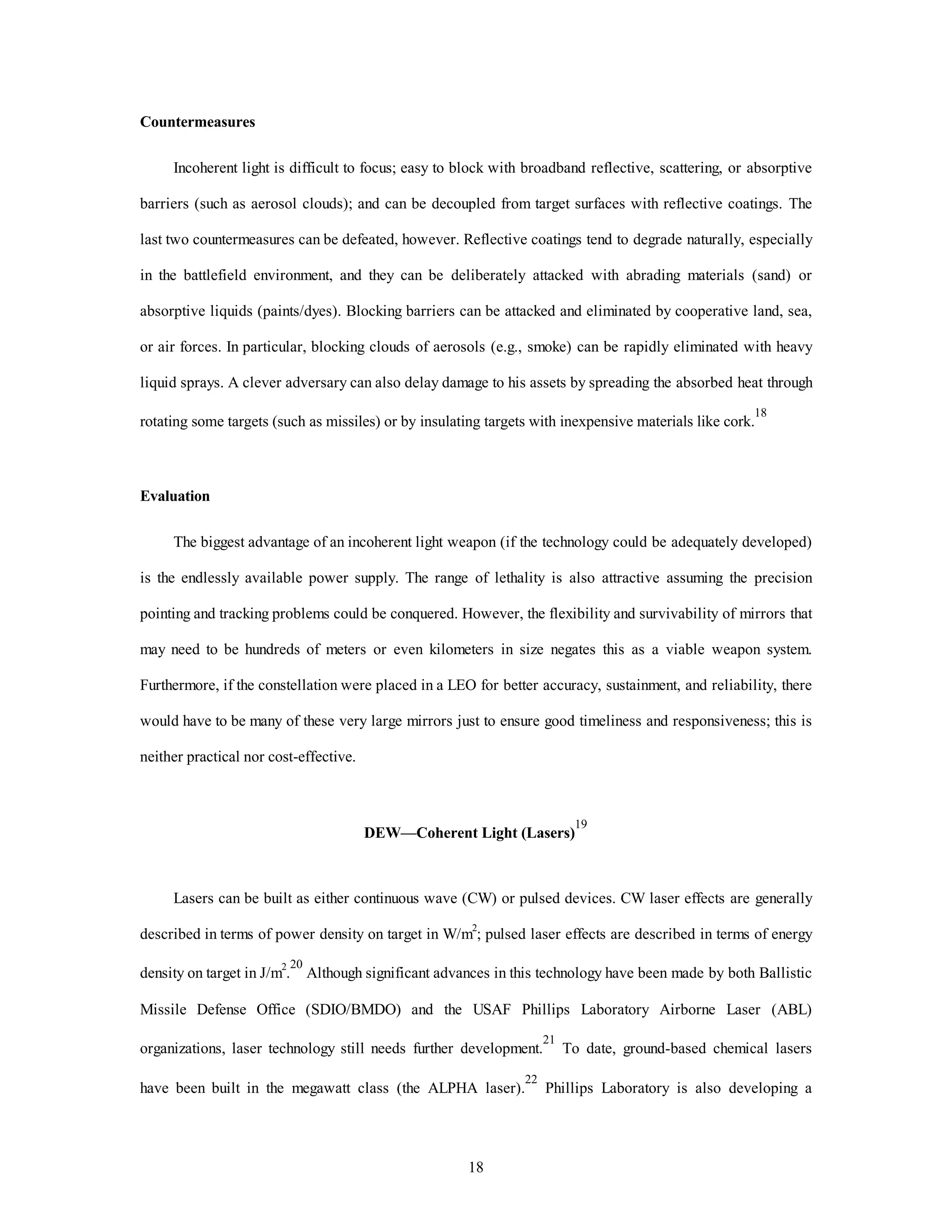 18 
Countermeasures 
Incoherent light is difficult to focus; easy to block with broadband reflective, scattering, or absorptive 
barriers (such as aerosol clouds); and can be decoupled from target surfaces with reflective coatings. The 
last two countermeasures can be defeated, however. Reflective coatings tend to degrade naturally, especially 
in the battlefield environment, and they can be deliberately attacked with abrading materials (sand) or 
absorptive liquids (paints/dyes). Blocking barriers can be attacked and eliminated by cooperative land, sea, 
or air forces. In particular, blocking clouds of aerosols (e.g., smoke) can be rapidly eliminated with heavy 
liquid sprays. A clever adversary can also delay damage to his assets by spreading the absorbed heat through 
rotating some targets (such as missiles) or by insulating targets with inexpensive materials like cork.18 
Evaluation 
The biggest advantage of an incoherent light weapon (if the technology could be adequately developed) 
is the endlessly available power supply. The range of lethality is also attractive assuming the precision 
pointing and tracking problems could be conquered. However, the flexibility and survivability of mirrors that 
may need to be hundreds of meters or even kilometers in size negates this as a viable weapon system. 
Furthermore, if the constellation were placed in a LEO for better accuracy, sustainment, and reliability, there 
would have to be many of these very large mirrors just to ensure good timeliness and responsiveness; this is 
neither practical nor cost-effective. 
DEW—Coherent Light (Lasers)19 
Lasers can be built as either continuous wave (CW) or pulsed devices. CW laser effects are generally 
described in terms of power density on target in W/m2; pulsed laser effects are described in terms of energy 
density on target in J/m2.20 Although significant advances in this technology have been made by both Ballistic 
Missile Defense Office (SDIO/BMDO) and the USAF Phillips Laboratory Airborne Laser (ABL) 
organizations, laser technology still needs further development.21 To date, ground-based chemical lasers 
have been built in the megawatt class (the ALPHA laser).22 Phillips Laboratory is also developing a 
 
