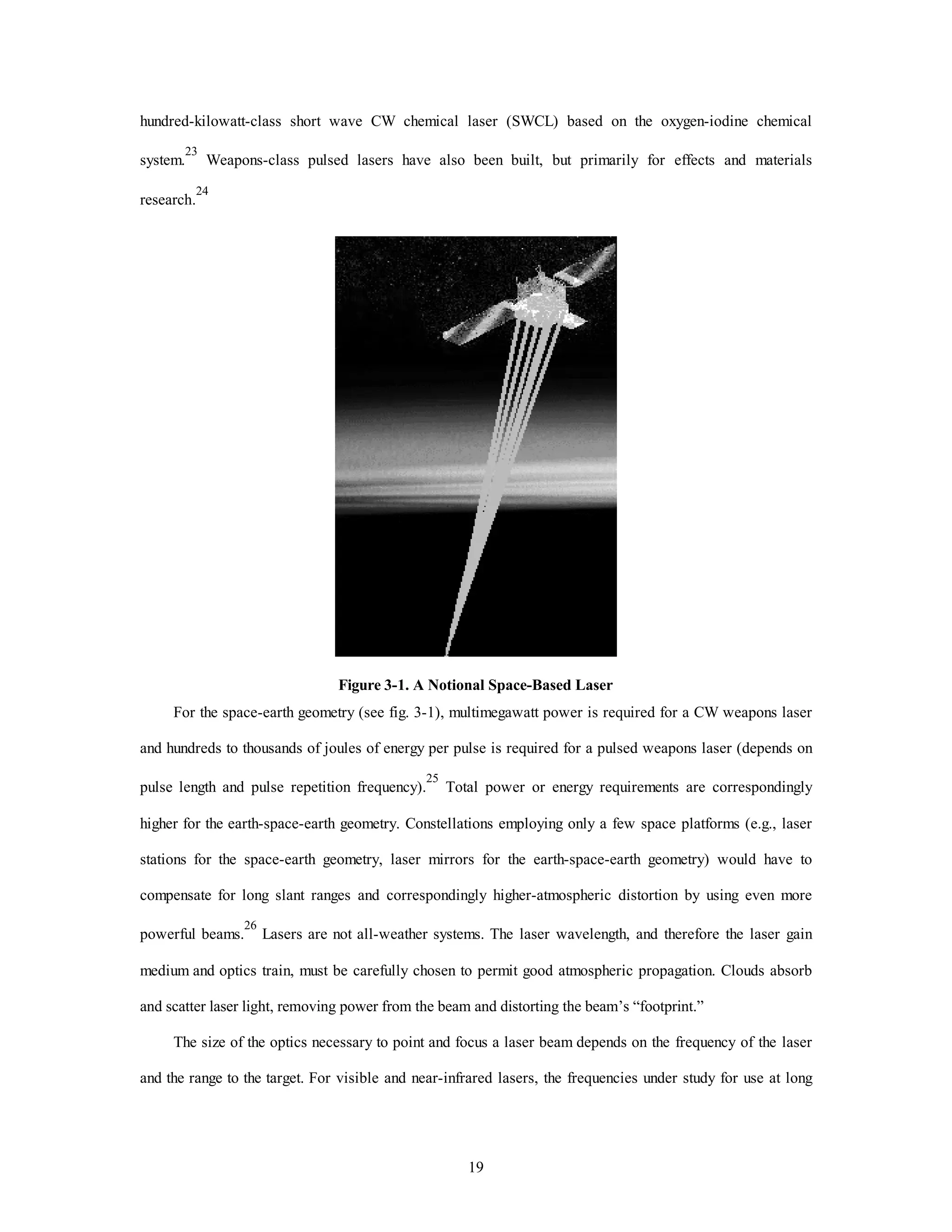 hundred-kilowatt-class short wave CW chemical laser (SWCL) based on the oxygen-iodine chemical 
system.23 Weapons-class pulsed lasers have also been built, but primarily for effects and materials 
19 
research.24 
Figure 3-1. A Notional Space-Based Laser 
For the space-earth geometry (see fig. 3-1), multimegawatt power is required for a CW weapons laser 
and hundreds to thousands of joules of energy per pulse is required for a pulsed weapons laser (depends on 
pulse length and pulse repetition frequency).25 Total power or energy requirements are correspondingly 
higher for the earth-space-earth geometry. Constellations employing only a few space platforms (e.g., laser 
stations for the space-earth geometry, laser mirrors for the earth-space-earth geometry) would have to 
compensate for long slant ranges and correspondingly higher-atmospheric distortion by using even more 
powerful beams.26 Lasers are not all-weather systems. The laser wavelength, and therefore the laser gain 
medium and optics train, must be carefully chosen to permit good atmospheric propagation. Clouds absorb 
and scatter laser light, removing power from the beam and distorting the beam’s “footprint.” 
The size of the optics necessary to point and focus a laser beam depends on the frequency of the laser 
and the range to the target. For visible and near-infrared lasers, the frequencies under study for use at long 
 