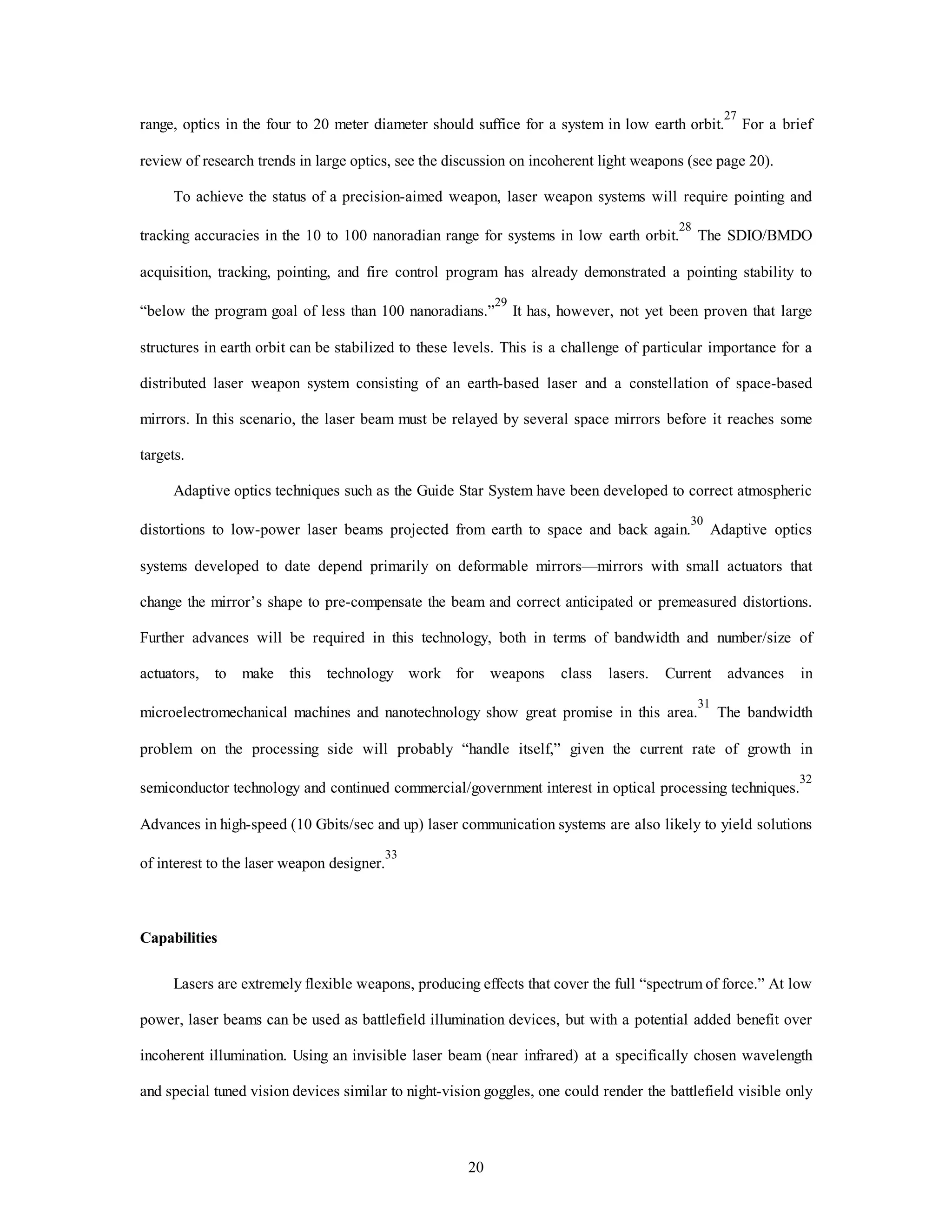 range, optics in the four to 20 meter diameter should suffice for a system in low earth orbit.27 For a brief 
review of research trends in large optics, see the discussion on incoherent light weapons (see page 20). 
To achieve the status of a precision-aimed weapon, laser weapon systems will require pointing and 
tracking accuracies in the 10 to 100 nanoradian range for systems in low earth orbit.28 The SDIO/BMDO 
acquisition, tracking, pointing, and fire control program has already demonstrated a pointing stability to 
“below the program goal of less than 100 nanoradians.”29 It has, however, not yet been proven that large 
structures in earth orbit can be stabilized to these levels. This is a challenge of particular importance for a 
distributed laser weapon system consisting of an earth-based laser and a constellation of space-based 
mirrors. In this scenario, the laser beam must be relayed by several space mirrors before it reaches some 
20 
targets. 
Adaptive optics techniques such as the Guide Star System have been developed to correct atmospheric 
distortions to low-power laser beams projected from earth to space and back again.30 Adaptive optics 
systems developed to date depend primarily on deformable mirrors—mirrors with small actuators that 
change the mirror’s shape to pre-compensate the beam and correct anticipated or premeasured distortions. 
Further advances will be required in this technology, both in terms of bandwidth and number/size of 
actuators, to make this technology work for weapons class lasers. Current advances in 
microelectromechanical machines and nanotechnology show great promise in this area.31 The bandwidth 
problem on the processing side will probably “handle itself,” given the current rate of growth in 
semiconductor technology and continued commercial/government interest in optical processing techniques.32 
Advances in high-speed (10 Gbits/sec and up) laser communication systems are also likely to yield solutions 
of interest to the laser weapon designer.33 
Capabilities 
Lasers are extremely flexible weapons, producing effects that cover the full “spectrum of force.” At low 
power, laser beams can be used as battlefield illumination devices, but with a potential added benefit over 
incoherent illumination. Using an invisible laser beam (near infrared) at a specifically chosen wavelength 
and special tuned vision devices similar to night-vision goggles, one could render the battlefield visible only 
 