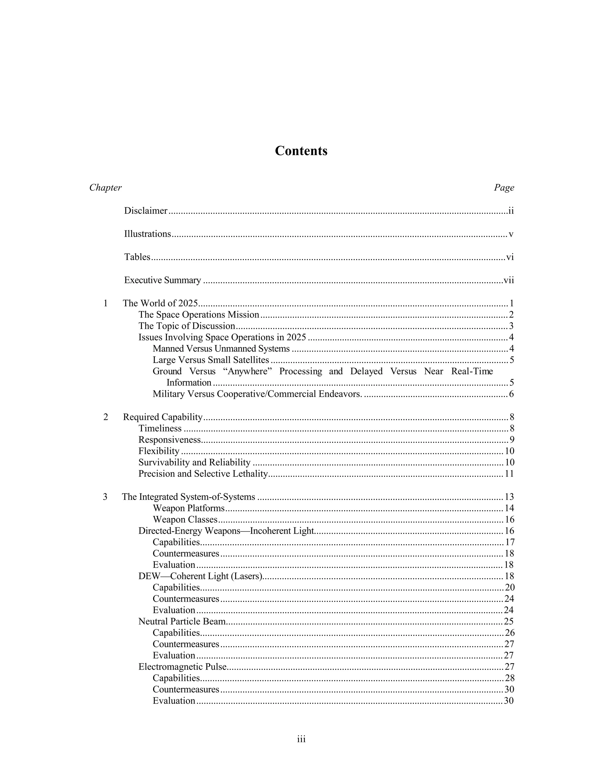 Contents 
Chapter Page 
Disclaimer..........................................................................................................................................ii 
Illustrations.........................................................................................................................................v 
Tables................................................................................................................................................vi 
Executive Summary ..........................................................................................................................vii 
1 The World of 2025..............................................................................................................................1 
The Space Operations Mission.....................................................................................................2 
The Topic of Discussion...............................................................................................................3 
Issues Involving Space Operations in 2025 ..................................................................................4 
Manned Versus Unmanned Systems ........................................................................................4 
Large Versus Small Satellites .................................................................................................5 
Ground Versus “Anywhere” Processing and Delayed Versus Near Real-Time 
Information ........................................................................................................................5 
Military Versus Cooperative/Commercial Endeavors. ...........................................................6 
2 Required Capability............................................................................................................................8 
Timeliness ....................................................................................................................................8 
Responsiveness.............................................................................................................................9 
Flexibility ...................................................................................................................................10 
Survivability and Reliability ......................................................................................................10 
Precision and Selective Lethality................................................................................................11 
3 The Integrated System-of-Systems ....................................................................................................13 
Weapon Platforms.................................................................................................................14 
Weapon Classes....................................................................................................................16 
Directed-Energy Weapons—Incoherent Light.............................................................................16 
Capabilities...........................................................................................................................17 
Countermeasures...................................................................................................................18 
Evaluation.............................................................................................................................18 
DEW—Coherent Light (Lasers)..................................................................................................18 
Capabilities...........................................................................................................................20 
Countermeasures...................................................................................................................24 
Evaluation.............................................................................................................................24 
Neutral Particle Beam.................................................................................................................25 
Capabilities...........................................................................................................................26 
Countermeasures...................................................................................................................27 
Evaluation.............................................................................................................................27 
Electromagnetic Pulse.................................................................................................................27 
Capabilities...........................................................................................................................28 
Countermeasures...................................................................................................................30 
Evaluation.............................................................................................................................30 
iii 
 