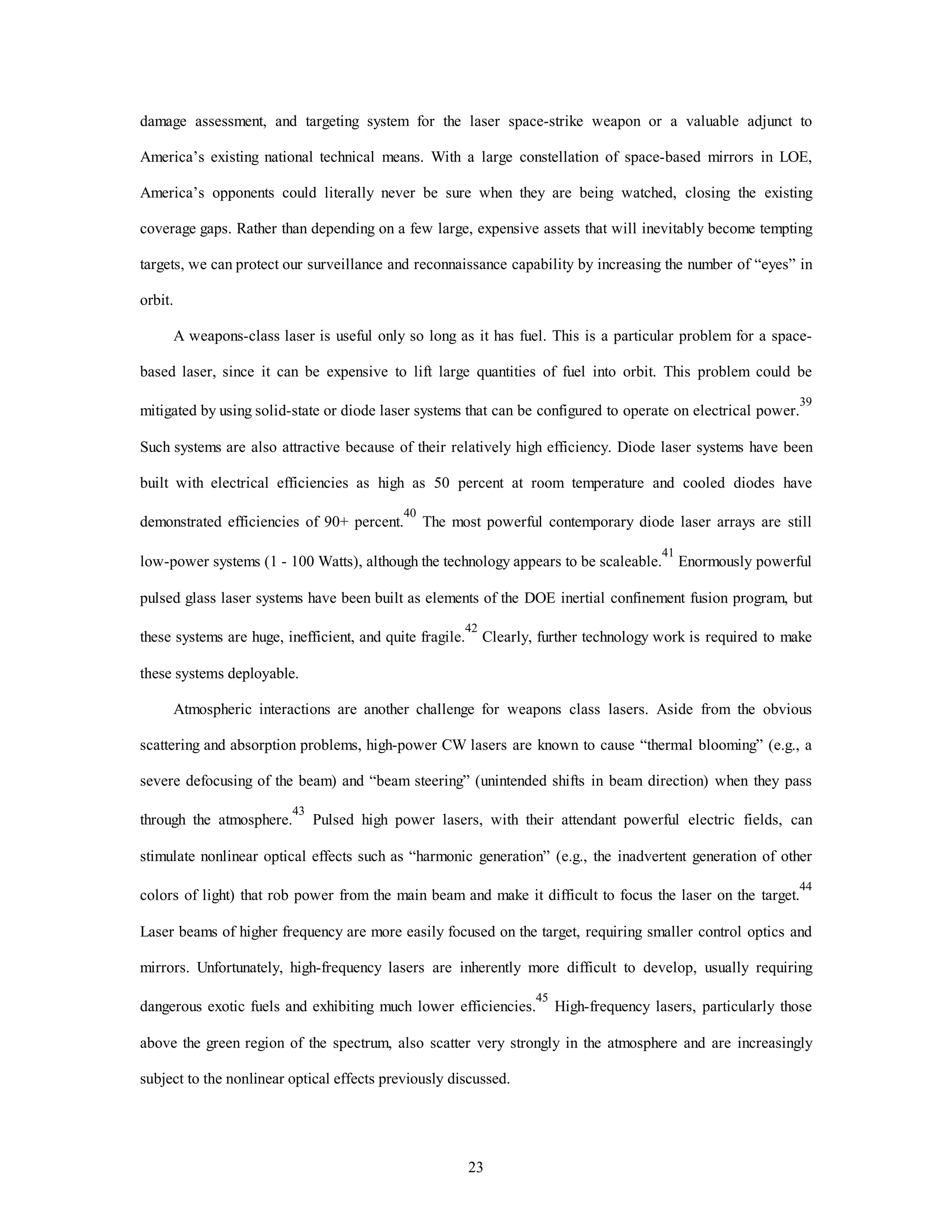 damage assessment, and targeting system for the laser space-strike weapon or a valuable adjunct to 
America’s existing national technical means. With a large constellation of space-based mirrors in LOE, 
America’s opponents could literally never be sure when they are being watched, closing the existing 
coverage gaps. Rather than depending on a few large, expensive assets that will inevitably become tempting 
targets, we can protect our surveillance and reconnaissance capability by increasing the number of “eyes” in 
23 
orbit. 
A weapons-class laser is useful only so long as it has fuel. This is a particular problem for a space-based 
laser, since it can be expensive to lift large quantities of fuel into orbit. This problem could be 
mitigated by using solid-state or diode laser systems that can be configured to operate on electrical power.39 
Such systems are also attractive because of their relatively high efficiency. Diode laser systems have been 
built with electrical efficiencies as high as 50 percent at room temperature and cooled diodes have 
demonstrated efficiencies of 90+ percent.40 The most powerful contemporary diode laser arrays are still 
low-power systems (1 - 100 Watts), although the technology appears to be scaleable.41 Enormously powerful 
pulsed glass laser systems have been built as elements of the DOE inertial confinement fusion program, but 
these systems are huge, inefficient, and quite fragile.42 Clearly, further technology work is required to make 
these systems deployable. 
Atmospheric interactions are another challenge for weapons class lasers. Aside from the obvious 
scattering and absorption problems, high-power CW lasers are known to cause “thermal blooming” (e.g., a 
severe defocusing of the beam) and “beam steering” (unintended shifts in beam direction) when they pass 
through the atmosphere.43 Pulsed high power lasers, with their attendant powerful electric fields, can 
stimulate nonlinear optical effects such as “harmonic generation” (e.g., the inadvertent generation of other 
colors of light) that rob power from the main beam and make it difficult to focus the laser on the target.44 
Laser beams of higher frequency are more easily focused on the target, requiring smaller control optics and 
mirrors. Unfortunately, high-frequency lasers are inherently more difficult to develop, usually requiring 
dangerous exotic fuels and exhibiting much lower efficiencies.45 High-frequency lasers, particularly those 
above the green region of the spectrum, also scatter very strongly in the atmosphere and are increasingly 
subject to the nonlinear optical effects previously discussed. 
 