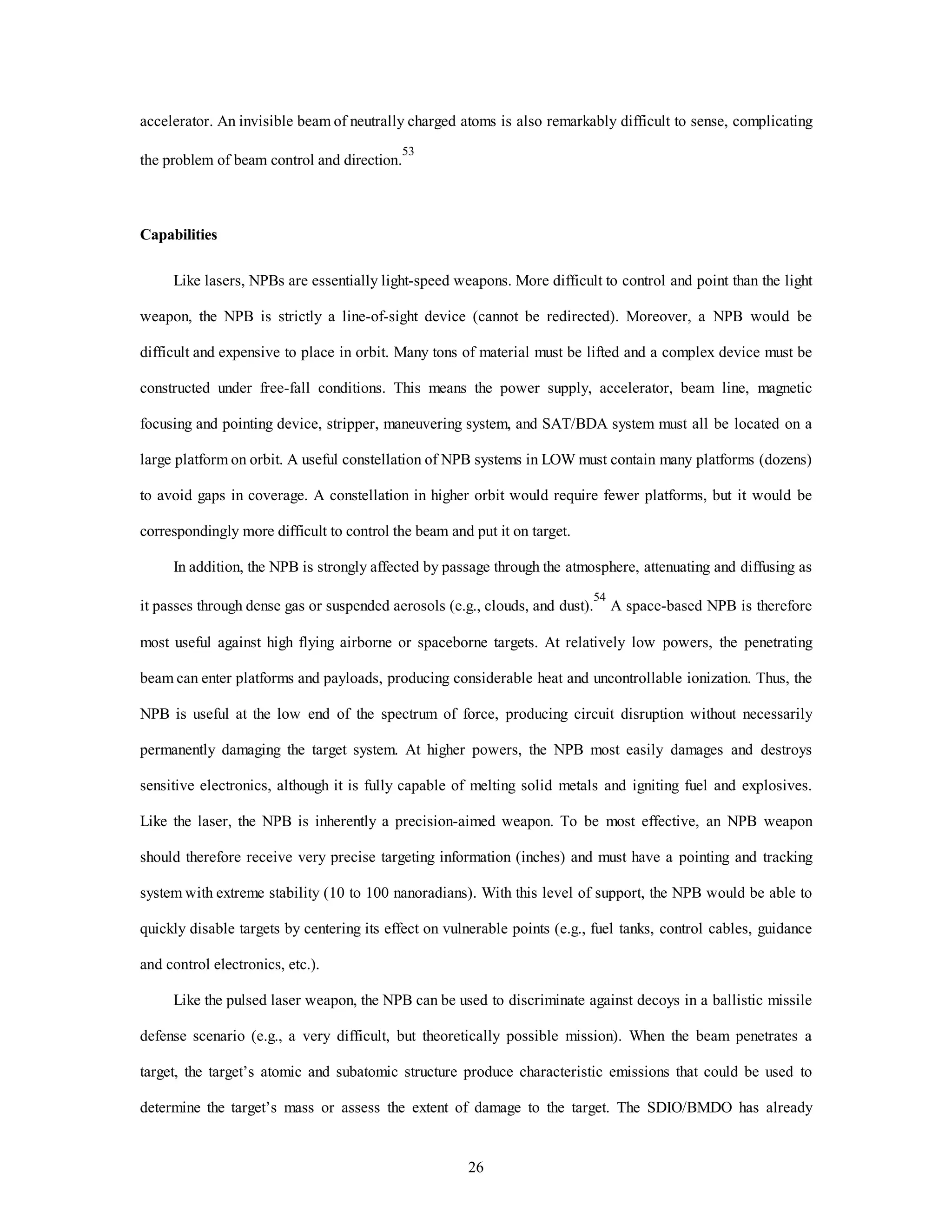 accelerator. An invisible beam of neutrally charged atoms is also remarkably difficult to sense, complicating 
26 
the problem of beam control and direction.53 
Capabilities 
Like lasers, NPBs are essentially light-speed weapons. More difficult to control and point than the light 
weapon, the NPB is strictly a line-of-sight device (cannot be redirected). Moreover, a NPB would be 
difficult and expensive to place in orbit. Many tons of material must be lifted and a complex device must be 
constructed under free-fall conditions. This means the power supply, accelerator, beam line, magnetic 
focusing and pointing device, stripper, maneuvering system, and SAT/BDA system must all be located on a 
large platform on orbit. A useful constellation of NPB systems in LOW must contain many platforms (dozens) 
to avoid gaps in coverage. A constellation in higher orbit would require fewer platforms, but it would be 
correspondingly more difficult to control the beam and put it on target. 
In addition, the NPB is strongly affected by passage through the atmosphere, attenuating and diffusing as 
it passes through dense gas or suspended aerosols (e.g., clouds, and dust).54 A space-based NPB is therefore 
most useful against high flying airborne or spaceborne targets. At relatively low powers, the penetrating 
beam can enter platforms and payloads, producing considerable heat and uncontrollable ionization. Thus, the 
NPB is useful at the low end of the spectrum of force, producing circuit disruption without necessarily 
permanently damaging the target system. At higher powers, the NPB most easily damages and destroys 
sensitive electronics, although it is fully capable of melting solid metals and igniting fuel and explosives. 
Like the laser, the NPB is inherently a precision-aimed weapon. To be most effective, an NPB weapon 
should therefore receive very precise targeting information (inches) and must have a pointing and tracking 
system with extreme stability (10 to 100 nanoradians). With this level of support, the NPB would be able to 
quickly disable targets by centering its effect on vulnerable points (e.g., fuel tanks, control cables, guidance 
and control electronics, etc.). 
Like the pulsed laser weapon, the NPB can be used to discriminate against decoys in a ballistic missile 
defense scenario (e.g., a very difficult, but theoretically possible mission). When the beam penetrates a 
target, the target’s atomic and subatomic structure produce characteristic emissions that could be used to 
determine the target’s mass or assess the extent of damage to the target. The SDIO/BMDO has already 
 