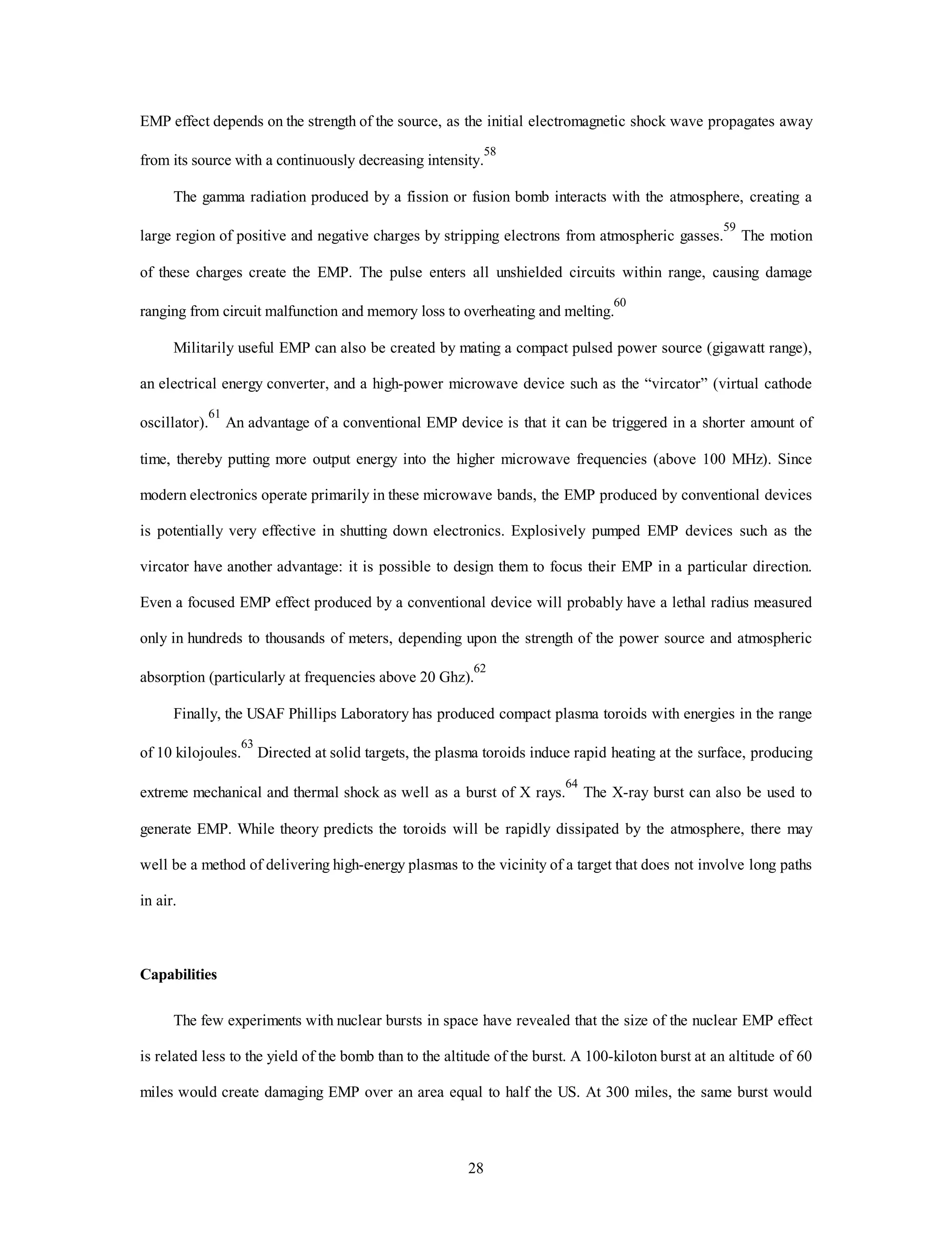 EMP effect depends on the strength of the source, as the initial electromagnetic shock wave propagates away 
from its source with a continuously decreasing intensity.58 
The gamma radiation produced by a fission or fusion bomb interacts with the atmosphere, creating a 
large region of positive and negative charges by stripping electrons from atmospheric gasses.59 The motion 
of these charges create the EMP. The pulse enters all unshielded circuits within range, causing damage 
ranging from circuit malfunction and memory loss to overheating and melting.60 
Militarily useful EMP can also be created by mating a compact pulsed power source (gigawatt range), 
an electrical energy converter, and a high-power microwave device such as the “vircator” (virtual cathode 
oscillator).61 An advantage of a conventional EMP device is that it can be triggered in a shorter amount of 
time, thereby putting more output energy into the higher microwave frequencies (above 100 MHz). Since 
modern electronics operate primarily in these microwave bands, the EMP produced by conventional devices 
is potentially very effective in shutting down electronics. Explosively pumped EMP devices such as the 
vircator have another advantage: it is possible to design them to focus their EMP in a particular direction. 
Even a focused EMP effect produced by a conventional device will probably have a lethal radius measured 
only in hundreds to thousands of meters, depending upon the strength of the power source and atmospheric 
absorption (particularly at frequencies above 20 Ghz).62 
Finally, the USAF Phillips Laboratory has produced compact plasma toroids with energies in the range 
of 10 kilojoules.63 Directed at solid targets, the plasma toroids induce rapid heating at the surface, producing 
extreme mechanical and thermal shock as well as a burst of X rays.64 The X-ray burst can also be used to 
generate EMP. While theory predicts the toroids will be rapidly dissipated by the atmosphere, there may 
well be a method of delivering high-energy plasmas to the vicinity of a target that does not involve long paths 
28 
in air. 
Capabilities 
The few experiments with nuclear bursts in space have revealed that the size of the nuclear EMP effect 
is related less to the yield of the bomb than to the altitude of the burst. A 100-kiloton burst at an altitude of 60 
miles would create damaging EMP over an area equal to half the US. At 300 miles, the same burst would 
 