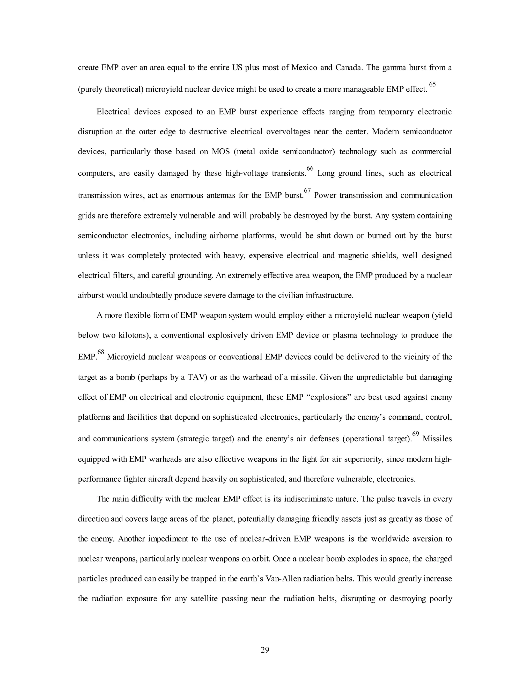 create EMP over an area equal to the entire US plus most of Mexico and Canada. The gamma burst from a 
(purely theoretical) microyield nuclear device might be used to create a more manageable EMP effect. 65 
Electrical devices exposed to an EMP burst experience effects ranging from temporary electronic 
disruption at the outer edge to destructive electrical overvoltages near the center. Modern semiconductor 
devices, particularly those based on MOS (metal oxide semiconductor) technology such as commercial 
computers, are easily damaged by these high-voltage transients.66 Long ground lines, such as electrical 
transmission wires, act as enormous antennas for the EMP burst.67 Power transmission and communication 
grids are therefore extremely vulnerable and will probably be destroyed by the burst. Any system containing 
semiconductor electronics, including airborne platforms, would be shut down or burned out by the burst 
unless it was completely protected with heavy, expensive electrical and magnetic shields, well designed 
electrical filters, and careful grounding. An extremely effective area weapon, the EMP produced by a nuclear 
airburst would undoubtedly produce severe damage to the civilian infrastructure. 
A more flexible form of EMP weapon system would employ either a microyield nuclear weapon (yield 
below two kilotons), a conventional explosively driven EMP device or plasma technology to produce the 
EMP.68 Microyield nuclear weapons or conventional EMP devices could be delivered to the vicinity of the 
target as a bomb (perhaps by a TAV) or as the warhead of a missile. Given the unpredictable but damaging 
effect of EMP on electrical and electronic equipment, these EMP “explosions” are best used against enemy 
platforms and facilities that depend on sophisticated electronics, particularly the enemy’s command, control, 
and communications system (strategic target) and the enemy’s air defenses (operational target).69 Missiles 
equipped with EMP warheads are also effective weapons in the fight for air superiority, since modern high-performance 
fighter aircraft depend heavily on sophisticated, and therefore vulnerable, electronics. 
The main difficulty with the nuclear EMP effect is its indiscriminate nature. The pulse travels in every 
direction and covers large areas of the planet, potentially damaging friendly assets just as greatly as those of 
the enemy. Another impediment to the use of nuclear-driven EMP weapons is the worldwide aversion to 
nuclear weapons, particularly nuclear weapons on orbit. Once a nuclear bomb explodes in space, the charged 
particles produced can easily be trapped in the earth’s Van-Allen radiation belts. This would greatly increase 
the radiation exposure for any satellite passing near the radiation belts, disrupting or destroying poorly 
29 
 