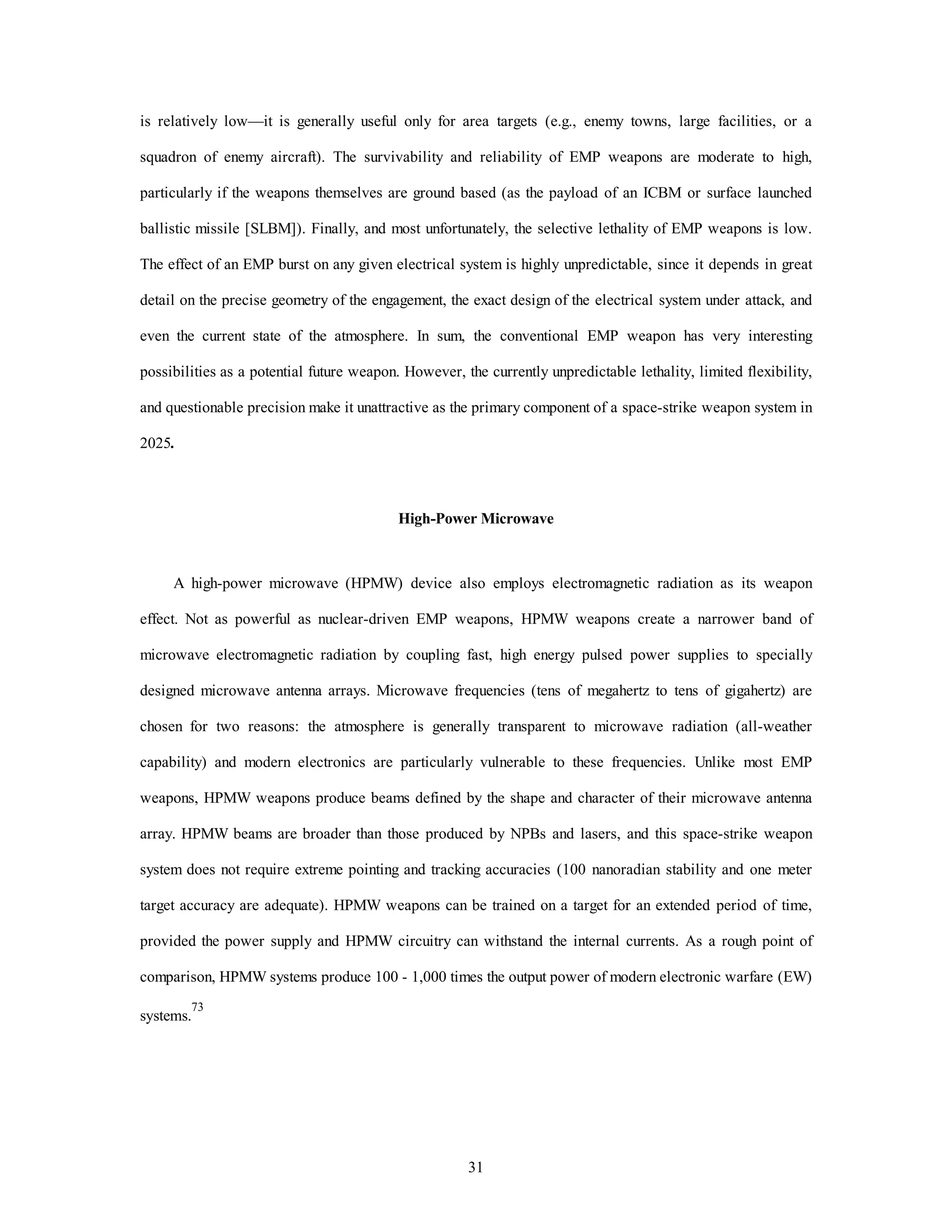 is relatively low—it is generally useful only for area targets (e.g., enemy towns, large facilities, or a 
squadron of enemy aircraft). The survivability and reliability of EMP weapons are moderate to high, 
particularly if the weapons themselves are ground based (as the payload of an ICBM or surface launched 
ballistic missile [SLBM]). Finally, and most unfortunately, the selective lethality of EMP weapons is low. 
The effect of an EMP burst on any given electrical system is highly unpredictable, since it depends in great 
detail on the precise geometry of the engagement, the exact design of the electrical system under attack, and 
even the current state of the atmosphere. In sum, the conventional EMP weapon has very interesting 
possibilities as a potential future weapon. However, the currently unpredictable lethality, limited flexibility, 
and questionable precision make it unattractive as the primary component of a space-strike weapon system in 
31 
2025. 
High-Power Microwave 
A high-power microwave (HPMW) device also employs electromagnetic radiation as its weapon 
effect. Not as powerful as nuclear-driven EMP weapons, HPMW weapons create a narrower band of 
microwave electromagnetic radiation by coupling fast, high energy pulsed power supplies to specially 
designed microwave antenna arrays. Microwave frequencies (tens of megahertz to tens of gigahertz) are 
chosen for two reasons: the atmosphere is generally transparent to microwave radiation (all-weather 
capability) and modern electronics are particularly vulnerable to these frequencies. Unlike most EMP 
weapons, HPMW weapons produce beams defined by the shape and character of their microwave antenna 
array. HPMW beams are broader than those produced by NPBs and lasers, and this space-strike weapon 
system does not require extreme pointing and tracking accuracies (100 nanoradian stability and one meter 
target accuracy are adequate). HPMW weapons can be trained on a target for an extended period of time, 
provided the power supply and HPMW circuitry can withstand the internal currents. As a rough point of 
comparison, HPMW systems produce 100 - 1,000 times the output power of modern electronic warfare (EW) 
systems.73 
 