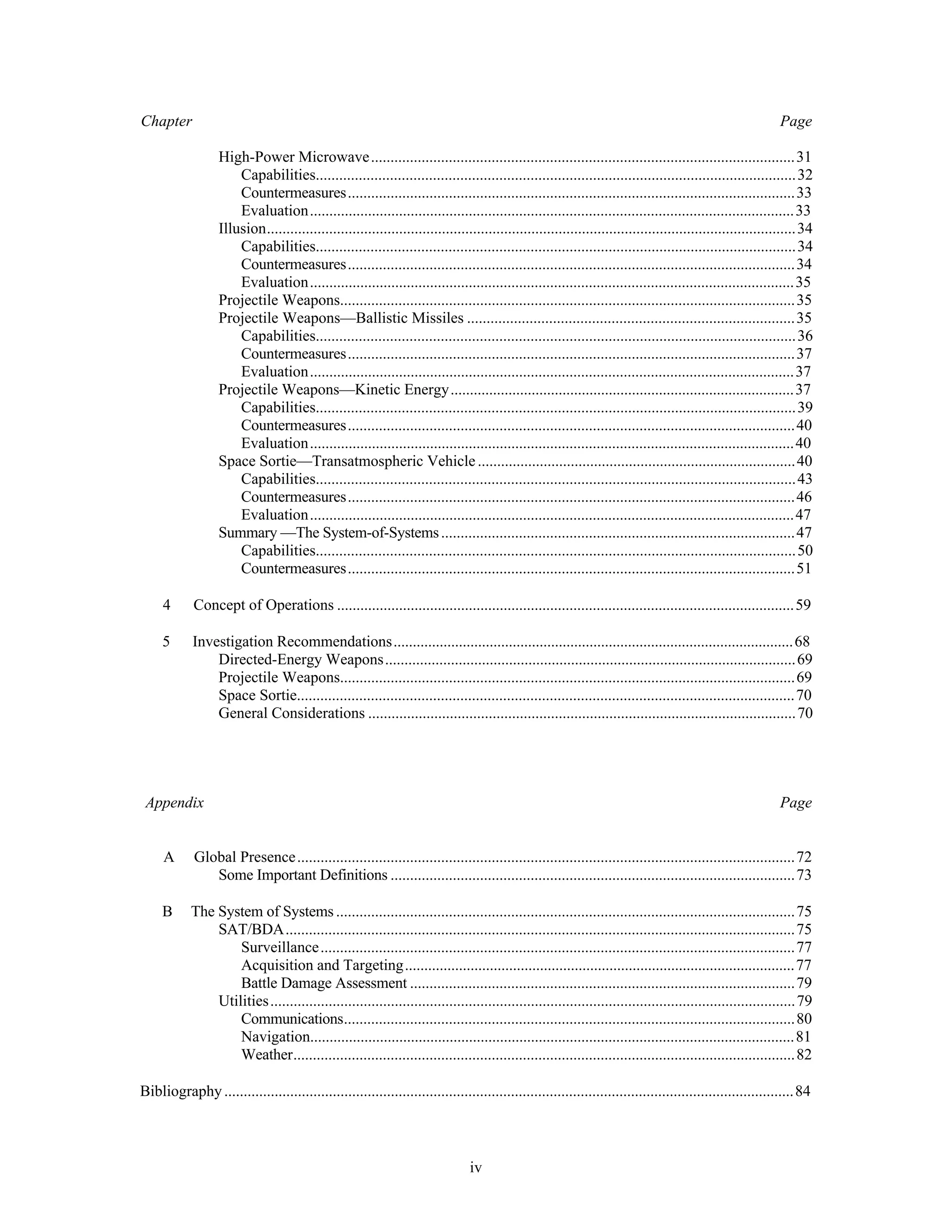 Chapter Page 
High-Power Microwave.............................................................................................................31 
Capabilities...........................................................................................................................32 
Countermeasures...................................................................................................................33 
Evaluation.............................................................................................................................33 
Illusion........................................................................................................................................34 
Capabilities...........................................................................................................................34 
Countermeasures...................................................................................................................34 
Evaluation.............................................................................................................................35 
Projectile Weapons.....................................................................................................................35 
Projectile Weapons—Ballistic Missiles ....................................................................................35 
Capabilities...........................................................................................................................36 
Countermeasures...................................................................................................................37 
Evaluation.............................................................................................................................37 
Projectile Weapons—Kinetic Energy.........................................................................................37 
Capabilities...........................................................................................................................39 
Countermeasures...................................................................................................................40 
Evaluation.............................................................................................................................40 
Space Sortie—Transatmospheric Vehicle ..................................................................................40 
Capabilities...........................................................................................................................43 
Countermeasures...................................................................................................................46 
Evaluation.............................................................................................................................47 
Summary —The System-of-Systems ...........................................................................................47 
Capabilities...........................................................................................................................50 
Countermeasures...................................................................................................................51 
4 Concept of Operations ......................................................................................................................59 
5 Investigation Recommendations........................................................................................................68 
Directed-Energy Weapons..........................................................................................................69 
Projectile Weapons.....................................................................................................................69 
Space Sortie................................................................................................................................70 
General Considerations ..............................................................................................................70 
Appendix Page 
A Global Presence ................................................................................................................................72 
Some Important Definitions ........................................................................................................73 
B The System of Systems ......................................................................................................................75 
SAT/BDA...................................................................................................................................75 
Surveillance..........................................................................................................................77 
Acquisition and Targeting.....................................................................................................77 
Battle Damage Assessment ...................................................................................................79 
Utilities .......................................................................................................................................79 
Communications....................................................................................................................80 
Navigation.............................................................................................................................81 
Weather.................................................................................................................................82 
Bibliography ...................................................................................................................................................84 
iv 
 