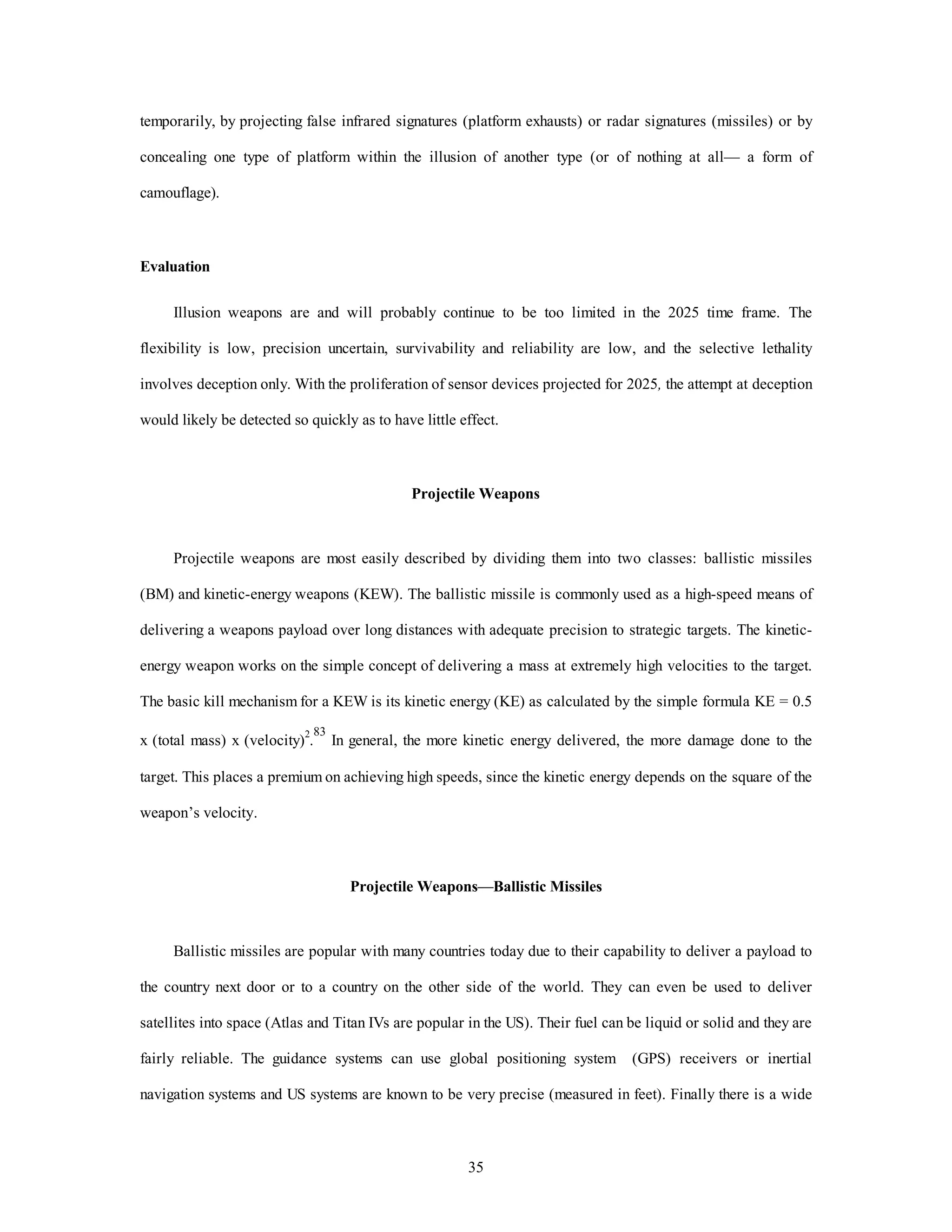 temporarily, by projecting false infrared signatures (platform exhausts) or radar signatures (missiles) or by 
concealing one type of platform within the illusion of another type (or of nothing at all— a form of 
35 
camouflage). 
Evaluation 
Illusion weapons are and will probably continue to be too limited in the 2025 time frame. The 
flexibility is low, precision uncertain, survivability and reliability are low, and the selective lethality 
involves deception only. With the proliferation of sensor devices projected for 2025, the attempt at deception 
would likely be detected so quickly as to have little effect. 
Projectile Weapons 
Projectile weapons are most easily described by dividing them into two classes: ballistic missiles 
(BM) and kinetic-energy weapons (KEW). The ballistic missile is commonly used as a high-speed means of 
delivering a weapons payload over long distances with adequate precision to strategic targets. The kinetic-energy 
weapon works on the simple concept of delivering a mass at extremely high velocities to the target. 
The basic kill mechanism for a KEW is its kinetic energy (KE) as calculated by the simple formula KE = 0.5 
x (total mass) x (velocity)2.83 In general, the more kinetic energy delivered, the more damage done to the 
target. This places a premium on achieving high speeds, since the kinetic energy depends on the square of the 
weapon’s velocity. 
Projectile Weapons—Ballistic Missiles 
Ballistic missiles are popular with many countries today due to their capability to deliver a payload to 
the country next door or to a country on the other side of the world. They can even be used to deliver 
satellites into space (Atlas and Titan IVs are popular in the US). Their fuel can be liquid or solid and they are 
fairly reliable. The guidance systems can use global positioning system (GPS) receivers or inertial 
navigation systems and US systems are known to be very precise (measured in feet). Finally there is a wide 
 