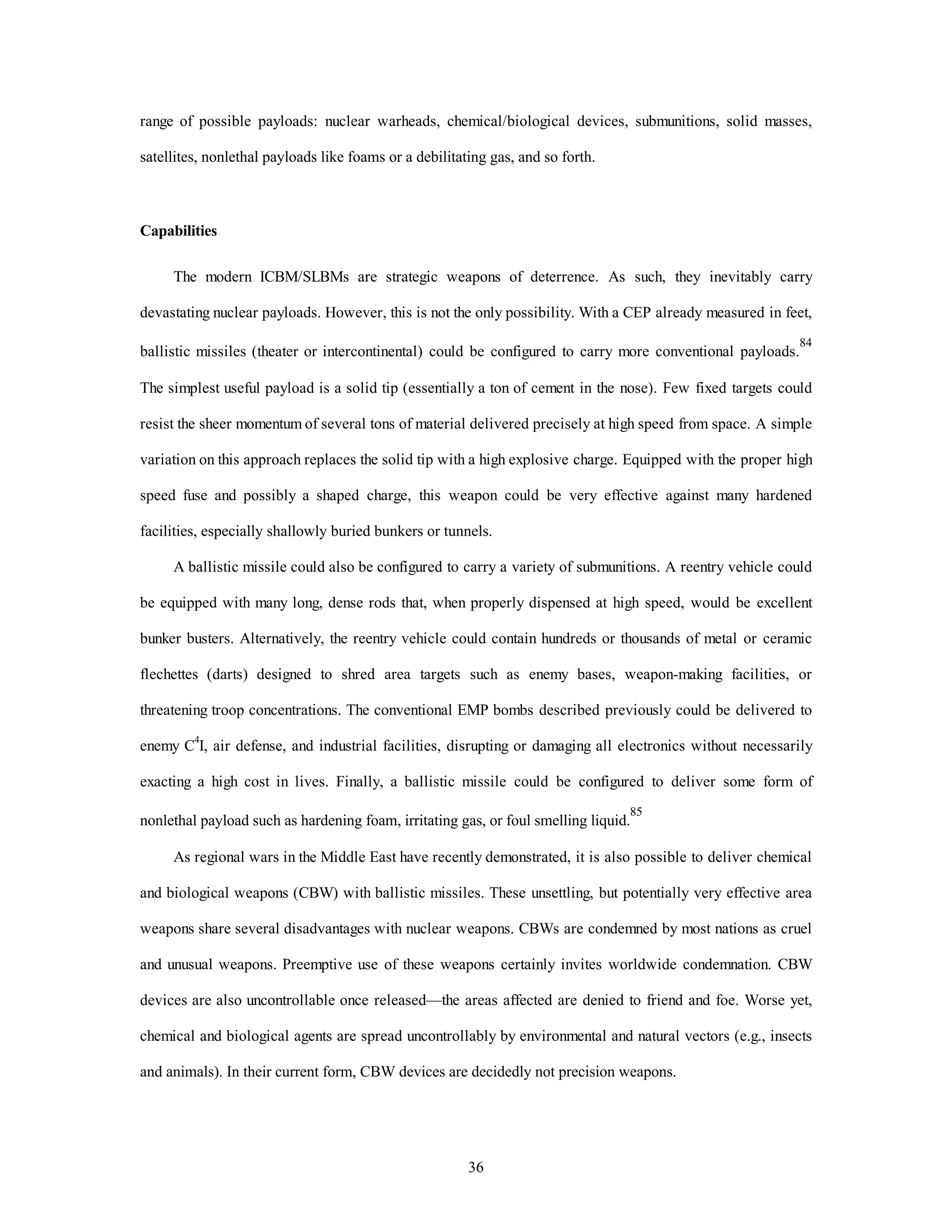 range of possible payloads: nuclear warheads, chemical/biological devices, submunitions, solid masses, 
satellites, nonlethal payloads like foams or a debilitating gas, and so forth. 
36 
Capabilities 
The modern ICBM/SLBMs are strategic weapons of deterrence. As such, they inevitably carry 
devastating nuclear payloads. However, this is not the only possibility. With a CEP already measured in feet, 
ballistic missiles (theater or intercontinental) could be configured to carry more conventional payloads.84 
The simplest useful payload is a solid tip (essentially a ton of cement in the nose). Few fixed targets could 
resist the sheer momentum of several tons of material delivered precisely at high speed from space. A simple 
variation on this approach replaces the solid tip with a high explosive charge. Equipped with the proper high 
speed fuse and possibly a shaped charge, this weapon could be very effective against many hardened 
facilities, especially shallowly buried bunkers or tunnels. 
A ballistic missile could also be configured to carry a variety of submunitions. A reentry vehicle could 
be equipped with many long, dense rods that, when properly dispensed at high speed, would be excellent 
bunker busters. Alternatively, the reentry vehicle could contain hundreds or thousands of metal or ceramic 
flechettes (darts) designed to shred area targets such as enemy bases, weapon-making facilities, or 
threatening troop concentrations. The conventional EMP bombs described previously could be delivered to 
enemy C4I, air defense, and industrial facilities, disrupting or damaging all electronics without necessarily 
exacting a high cost in lives. Finally, a ballistic missile could be configured to deliver some form of 
nonlethal payload such as hardening foam, irritating gas, or foul smelling liquid.85 
As regional wars in the Middle East have recently demonstrated, it is also possible to deliver chemical 
and biological weapons (CBW) with ballistic missiles. These unsettling, but potentially very effective area 
weapons share several disadvantages with nuclear weapons. CBWs are condemned by most nations as cruel 
and unusual weapons. Preemptive use of these weapons certainly invites worldwide condemnation. CBW 
devices are also uncontrollable once released—the areas affected are denied to friend and foe. Worse yet, 
chemical and biological agents are spread uncontrollably by environmental and natural vectors (e.g., insects 
and animals). In their current form, CBW devices are decidedly not precision weapons. 
 