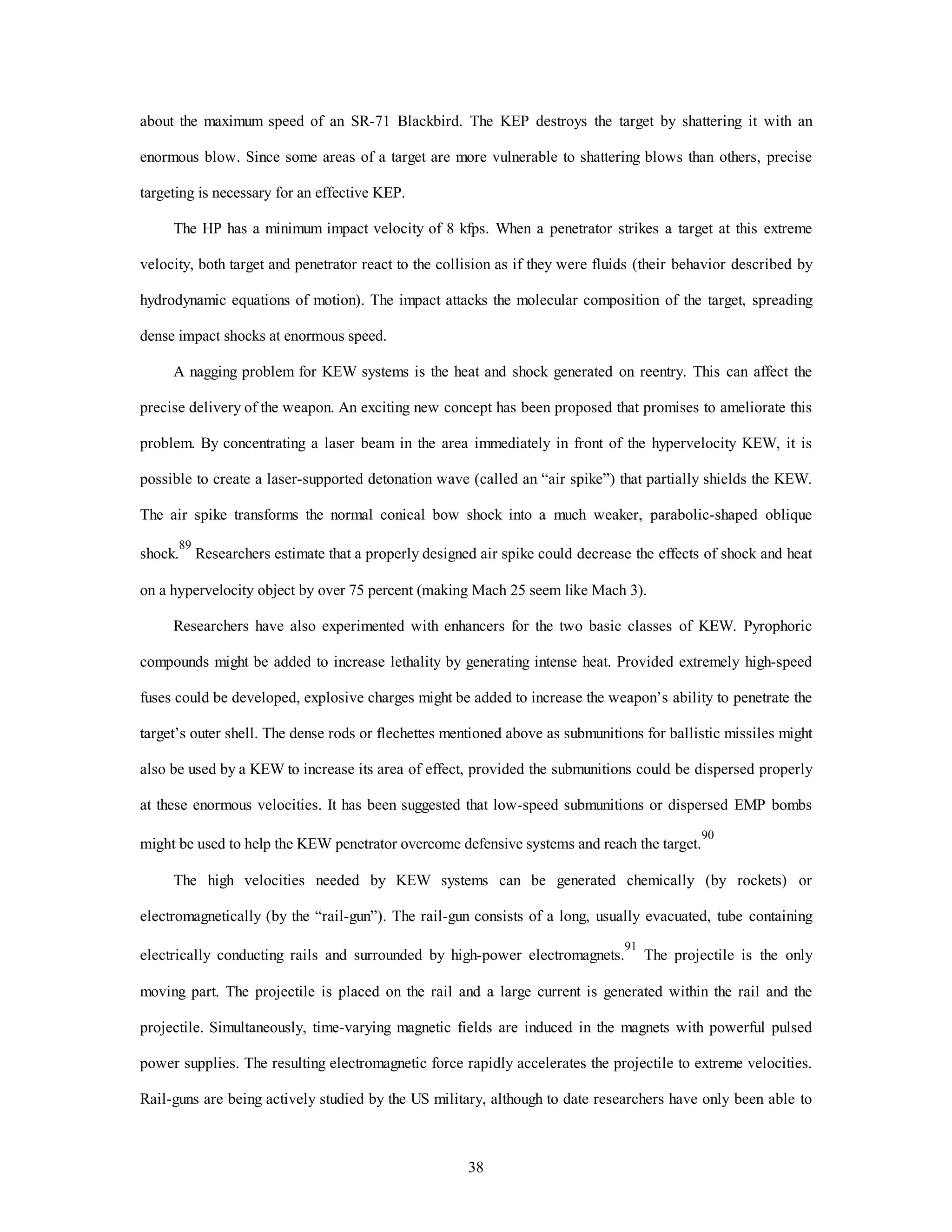 about the maximum speed of an SR-71 Blackbird. The KEP destroys the target by shattering it with an 
enormous blow. Since some areas of a target are more vulnerable to shattering blows than others, precise 
38 
targeting is necessary for an effective KEP. 
The HP has a minimum impact velocity of 8 kfps. When a penetrator strikes a target at this extreme 
velocity, both target and penetrator react to the collision as if they were fluids (their behavior described by 
hydrodynamic equations of motion). The impact attacks the molecular composition of the target, spreading 
dense impact shocks at enormous speed. 
A nagging problem for KEW systems is the heat and shock generated on reentry. This can affect the 
precise delivery of the weapon. An exciting new concept has been proposed that promises to ameliorate this 
problem. By concentrating a laser beam in the area immediately in front of the hypervelocity KEW, it is 
possible to create a laser-supported detonation wave (called an “air spike”) that partially shields the KEW. 
The air spike transforms the normal conical bow shock into a much weaker, parabolic-shaped oblique 
shock.89 Researchers estimate that a properly designed air spike could decrease the effects of shock and heat 
on a hypervelocity object by over 75 percent (making Mach 25 seem like Mach 3). 
Researchers have also experimented with enhancers for the two basic classes of KEW. Pyrophoric 
compounds might be added to increase lethality by generating intense heat. Provided extremely high-speed 
fuses could be developed, explosive charges might be added to increase the weapon’s ability to penetrate the 
target’s outer shell. The dense rods or flechettes mentioned above as submunitions for ballistic missiles might 
also be used by a KEW to increase its area of effect, provided the submunitions could be dispersed properly 
at these enormous velocities. It has been suggested that low-speed submunitions or dispersed EMP bombs 
might be used to help the KEW penetrator overcome defensive systems and reach the target.90 
The high velocities needed by KEW systems can be generated chemically (by rockets) or 
electromagnetically (by the “rail-gun”). The rail-gun consists of a long, usually evacuated, tube containing 
electrically conducting rails and surrounded by high-power electromagnets.91 The projectile is the only 
moving part. The projectile is placed on the rail and a large current is generated within the rail and the 
projectile. Simultaneously, time-varying magnetic fields are induced in the magnets with powerful pulsed 
power supplies. The resulting electromagnetic force rapidly accelerates the projectile to extreme velocities. 
Rail-guns are being actively studied by the US military, although to date researchers have only been able to 
 