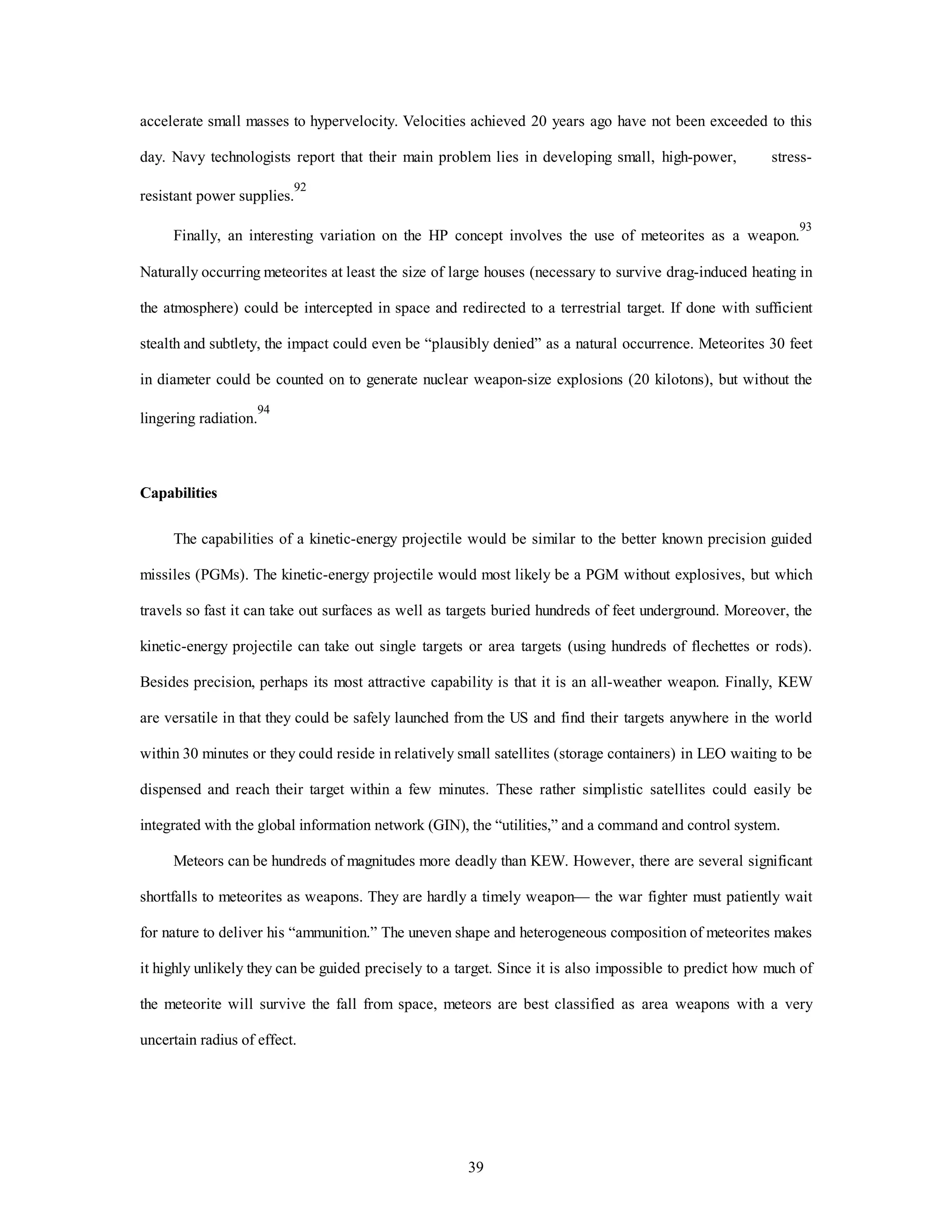 accelerate small masses to hypervelocity. Velocities achieved 20 years ago have not been exceeded to this 
day. Navy technologists report that their main problem lies in developing small, high-power, stress-resistant 
39 
power supplies.92 
Finally, an interesting variation on the HP concept involves the use of meteorites as a weapon.93 
Naturally occurring meteorites at least the size of large houses (necessary to survive drag-induced heating in 
the atmosphere) could be intercepted in space and redirected to a terrestrial target. If done with sufficient 
stealth and subtlety, the impact could even be “plausibly denied” as a natural occurrence. Meteorites 30 feet 
in diameter could be counted on to generate nuclear weapon-size explosions (20 kilotons), but without the 
lingering radiation.94 
Capabilities 
The capabilities of a kinetic-energy projectile would be similar to the better known precision guided 
missiles (PGMs). The kinetic-energy projectile would most likely be a PGM without explosives, but which 
travels so fast it can take out surfaces as well as targets buried hundreds of feet underground. Moreover, the 
kinetic-energy projectile can take out single targets or area targets (using hundreds of flechettes or rods). 
Besides precision, perhaps its most attractive capability is that it is an all-weather weapon. Finally, KEW 
are versatile in that they could be safely launched from the US and find their targets anywhere in the world 
within 30 minutes or they could reside in relatively small satellites (storage containers) in LEO waiting to be 
dispensed and reach their target within a few minutes. These rather simplistic satellites could easily be 
integrated with the global information network (GIN), the “utilities,” and a command and control system. 
Meteors can be hundreds of magnitudes more deadly than KEW. However, there are several significant 
shortfalls to meteorites as weapons. They are hardly a timely weapon— the war fighter must patiently wait 
for nature to deliver his “ammunition.” The uneven shape and heterogeneous composition of meteorites makes 
it highly unlikely they can be guided precisely to a target. Since it is also impossible to predict how much of 
the meteorite will survive the fall from space, meteors are best classified as area weapons with a very 
uncertain radius of effect. 
 