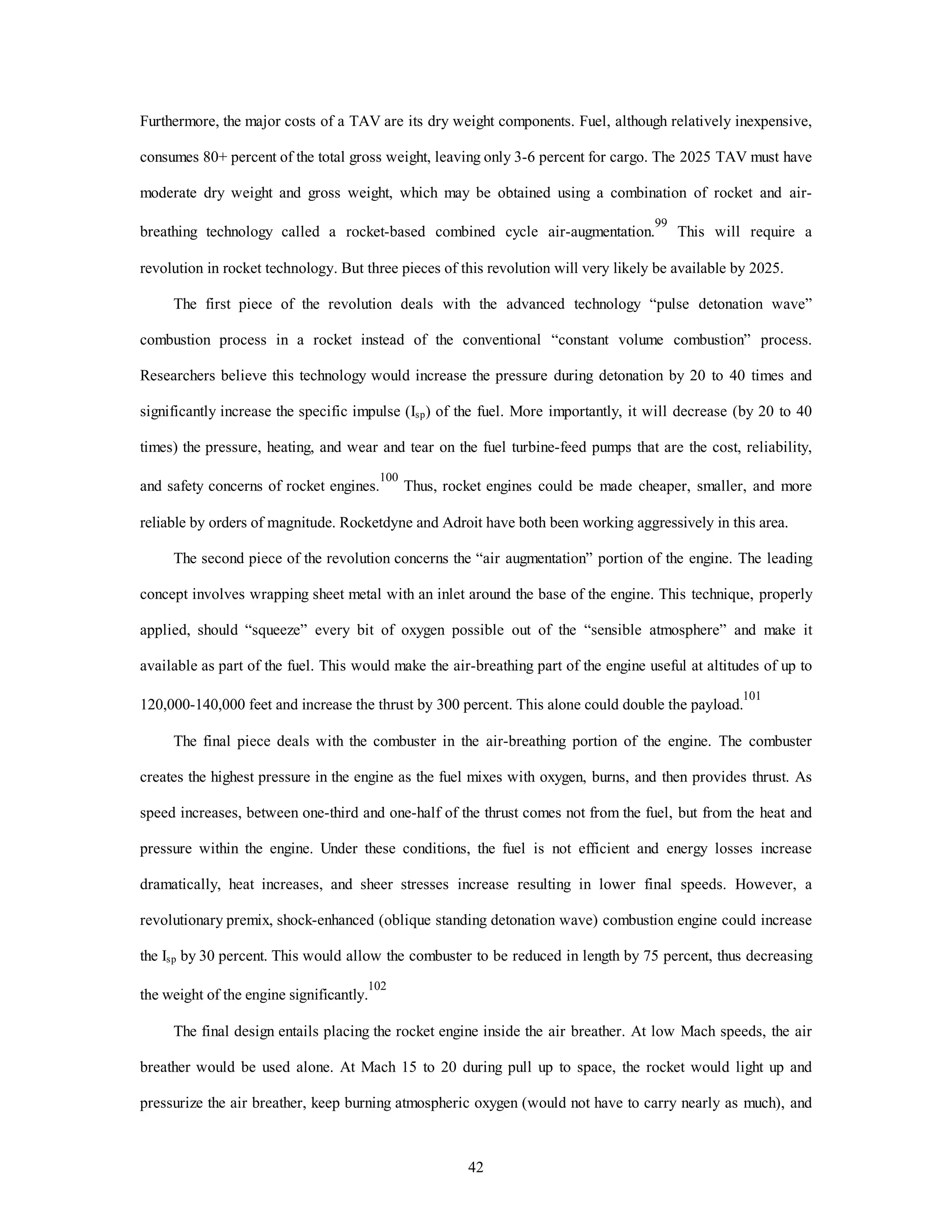 Furthermore, the major costs of a TAV are its dry weight components. Fuel, although relatively inexpensive, 
consumes 80+ percent of the total gross weight, leaving only 3-6 percent for cargo. The 2025 TAV must have 
moderate dry weight and gross weight, which may be obtained using a combination of rocket and air-breathing 
technology called a rocket-based combined cycle air-augmentation.99 This will require a 
revolution in rocket technology. But three pieces of this revolution will very likely be available by 2025. 
The first piece of the revolution deals with the advanced technology “pulse detonation wave” 
combustion process in a rocket instead of the conventional “constant volume combustion” process. 
Researchers believe this technology would increase the pressure during detonation by 20 to 40 times and 
significantly increase the specific impulse (Isp) of the fuel. More importantly, it will decrease (by 20 to 40 
times) the pressure, heating, and wear and tear on the fuel turbine-feed pumps that are the cost, reliability, 
and safety concerns of rocket engines.100 Thus, rocket engines could be made cheaper, smaller, and more 
reliable by orders of magnitude. Rocketdyne and Adroit have both been working aggressively in this area. 
The second piece of the revolution concerns the “air augmentation” portion of the engine. The leading 
concept involves wrapping sheet metal with an inlet around the base of the engine. This technique, properly 
applied, should “squeeze” every bit of oxygen possible out of the “sensible atmosphere” and make it 
available as part of the fuel. This would make the air-breathing part of the engine useful at altitudes of up to 
120,000-140,000 feet and increase the thrust by 300 percent. This alone could double the payload.101 
The final piece deals with the combuster in the air-breathing portion of the engine. The combuster 
creates the highest pressure in the engine as the fuel mixes with oxygen, burns, and then provides thrust. As 
speed increases, between one-third and one-half of the thrust comes not from the fuel, but from the heat and 
pressure within the engine. Under these conditions, the fuel is not efficient and energy losses increase 
dramatically, heat increases, and sheer stresses increase resulting in lower final speeds. However, a 
revolutionary premix, shock-enhanced (oblique standing detonation wave) combustion engine could increase 
the Isp by 30 percent. This would allow the combuster to be reduced in length by 75 percent, thus decreasing 
42 
the weight of the engine significantly.102 
The final design entails placing the rocket engine inside the air breather. At low Mach speeds, the air 
breather would be used alone. At Mach 15 to 20 during pull up to space, the rocket would light up and 
pressurize the air breather, keep burning atmospheric oxygen (would not have to carry nearly as much), and 
 