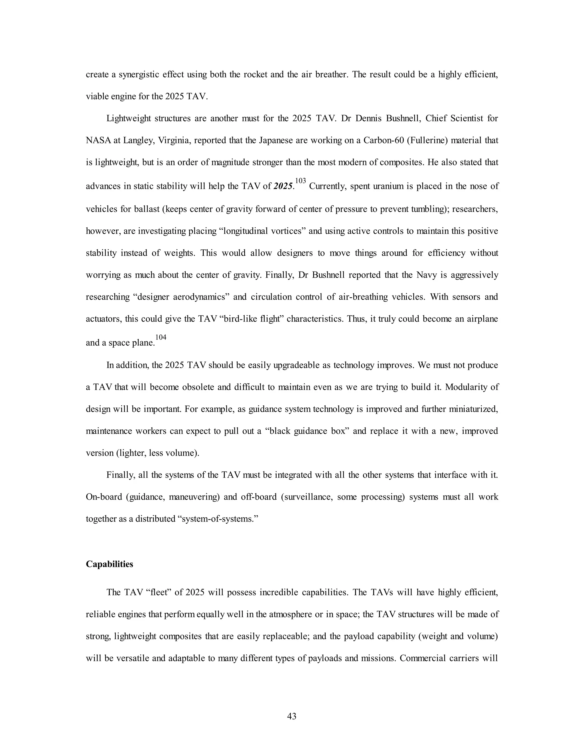 create a synergistic effect using both the rocket and the air breather. The result could be a highly efficient, 
43 
viable engine for the 2025 TAV. 
Lightweight structures are another must for the 2025 TAV. Dr Dennis Bushnell, Chief Scientist for 
NASA at Langley, Virginia, reported that the Japanese are working on a Carbon-60 (Fullerine) material that 
is lightweight, but is an order of magnitude stronger than the most modern of composites. He also stated that 
advances in static stability will help the TAV of 2025.103 Currently, spent uranium is placed in the nose of 
vehicles for ballast (keeps center of gravity forward of center of pressure to prevent tumbling); researchers, 
however, are investigating placing “longitudinal vortices” and using active controls to maintain this positive 
stability instead of weights. This would allow designers to move things around for efficiency without 
worrying as much about the center of gravity. Finally, Dr Bushnell reported that the Navy is aggressively 
researching “designer aerodynamics” and circulation control of air-breathing vehicles. With sensors and 
actuators, this could give the TAV “bird-like flight” characteristics. Thus, it truly could become an airplane 
and a space plane.104 
In addition, the 2025 TAV should be easily upgradeable as technology improves. We must not produce 
a TAV that will become obsolete and difficult to maintain even as we are trying to build it. Modularity of 
design will be important. For example, as guidance system technology is improved and further miniaturized, 
maintenance workers can expect to pull out a “black guidance box” and replace it with a new, improved 
version (lighter, less volume). 
Finally, all the systems of the TAV must be integrated with all the other systems that interface with it. 
On-board (guidance, maneuvering) and off-board (surveillance, some processing) systems must all work 
together as a distributed “system-of-systems.” 
Capabilities 
The TAV “fleet” of 2025 will possess incredible capabilities. The TAVs will have highly efficient, 
reliable engines that perform equally well in the atmosphere or in space; the TAV structures will be made of 
strong, lightweight composites that are easily replaceable; and the payload capability (weight and volume) 
will be versatile and adaptable to many different types of payloads and missions. Commercial carriers will 
 