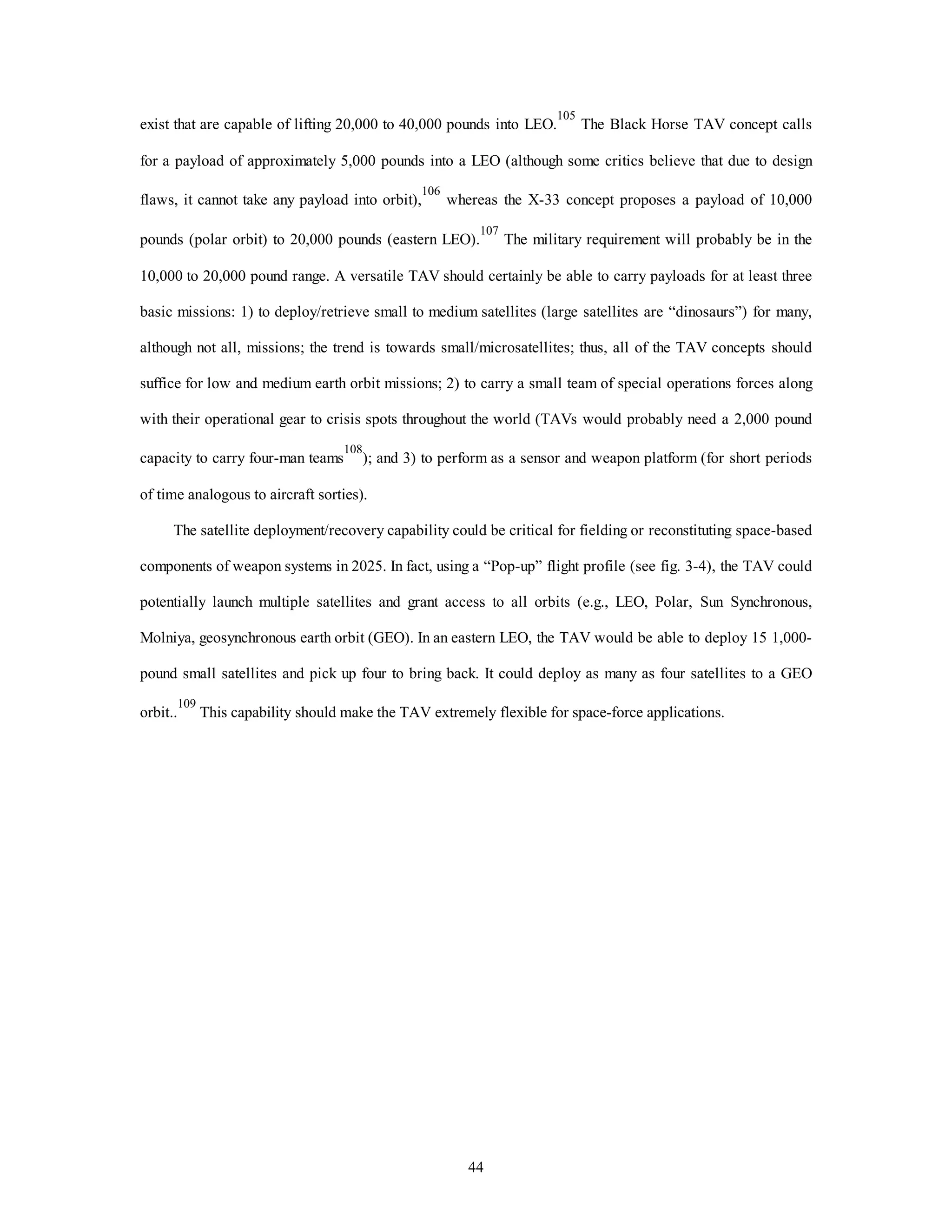 exist that are capable of lifting 20,000 to 40,000 pounds into LEO.105 The Black Horse TAV concept calls 
for a payload of approximately 5,000 pounds into a LEO (although some critics believe that due to design 
flaws, it cannot take any payload into orbit),106 whereas the X-33 concept proposes a payload of 10,000 
pounds (polar orbit) to 20,000 pounds (eastern LEO).107 The military requirement will probably be in the 
10,000 to 20,000 pound range. A versatile TAV should certainly be able to carry payloads for at least three 
basic missions: 1) to deploy/retrieve small to medium satellites (large satellites are “dinosaurs”) for many, 
although not all, missions; the trend is towards small/microsatellites; thus, all of the TAV concepts should 
suffice for low and medium earth orbit missions; 2) to carry a small team of special operations forces along 
with their operational gear to crisis spots throughout the world (TAVs would probably need a 2,000 pound 
capacity to carry four-man teams108); and 3) to perform as a sensor and weapon platform (for short periods 
44 
of time analogous to aircraft sorties). 
The satellite deployment/recovery capability could be critical for fielding or reconstituting space-based 
components of weapon systems in 2025. In fact, using a “Pop-up” flight profile (see fig. 3-4), the TAV could 
potentially launch multiple satellites and grant access to all orbits (e.g., LEO, Polar, Sun Synchronous, 
Molniya, geosynchronous earth orbit (GEO). In an eastern LEO, the TAV would be able to deploy 15 1,000- 
pound small satellites and pick up four to bring back. It could deploy as many as four satellites to a GEO 
orbit..109 This capability should make the TAV extremely flexible for space-force applications. 
 