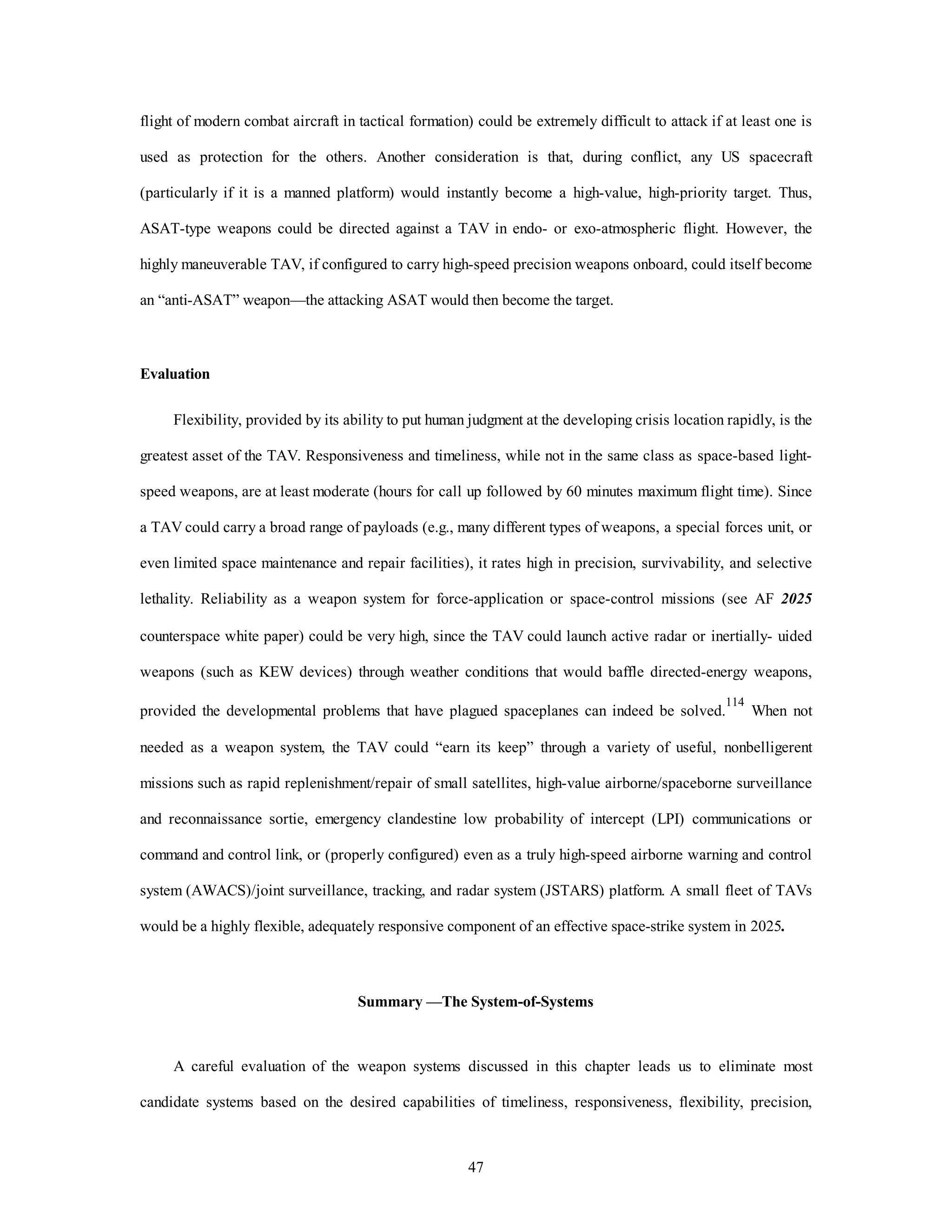 flight of modern combat aircraft in tactical formation) could be extremely difficult to attack if at least one is 
used as protection for the others. Another consideration is that, during conflict, any US spacecraft 
(particularly if it is a manned platform) would instantly become a high-value, high-priority target. Thus, 
ASAT-type weapons could be directed against a TAV in endo- or exo-atmospheric flight. However, the 
highly maneuverable TAV, if configured to carry high-speed precision weapons onboard, could itself become 
an “anti-ASAT” weapon—the attacking ASAT would then become the target. 
47 
Evaluation 
Flexibility, provided by its ability to put human judgment at the developing crisis location rapidly, is the 
greatest asset of the TAV. Responsiveness and timeliness, while not in the same class as space-based light-speed 
weapons, are at least moderate (hours for call up followed by 60 minutes maximum flight time). Since 
a TAV could carry a broad range of payloads (e.g., many different types of weapons, a special forces unit, or 
even limited space maintenance and repair facilities), it rates high in precision, survivability, and selective 
lethality. Reliability as a weapon system for force-application or space-control missions (see AF 2025 
counterspace white paper) could be very high, since the TAV could launch active radar or inertially- uided 
weapons (such as KEW devices) through weather conditions that would baffle directed-energy weapons, 
provided the developmental problems that have plagued spaceplanes can indeed be solved.114 When not 
needed as a weapon system, the TAV could “earn its keep” through a variety of useful, nonbelligerent 
missions such as rapid replenishment/repair of small satellites, high-value airborne/spaceborne surveillance 
and reconnaissance sortie, emergency clandestine low probability of intercept (LPI) communications or 
command and control link, or (properly configured) even as a truly high-speed airborne warning and control 
system (AWACS)/joint surveillance, tracking, and radar system (JSTARS) platform. A small fleet of TAVs 
would be a highly flexible, adequately responsive component of an effective space-strike system in 2025. 
Summary —The System-of-Systems 
A careful evaluation of the weapon systems discussed in this chapter leads us to eliminate most 
candidate systems based on the desired capabilities of timeliness, responsiveness, flexibility, precision, 
 