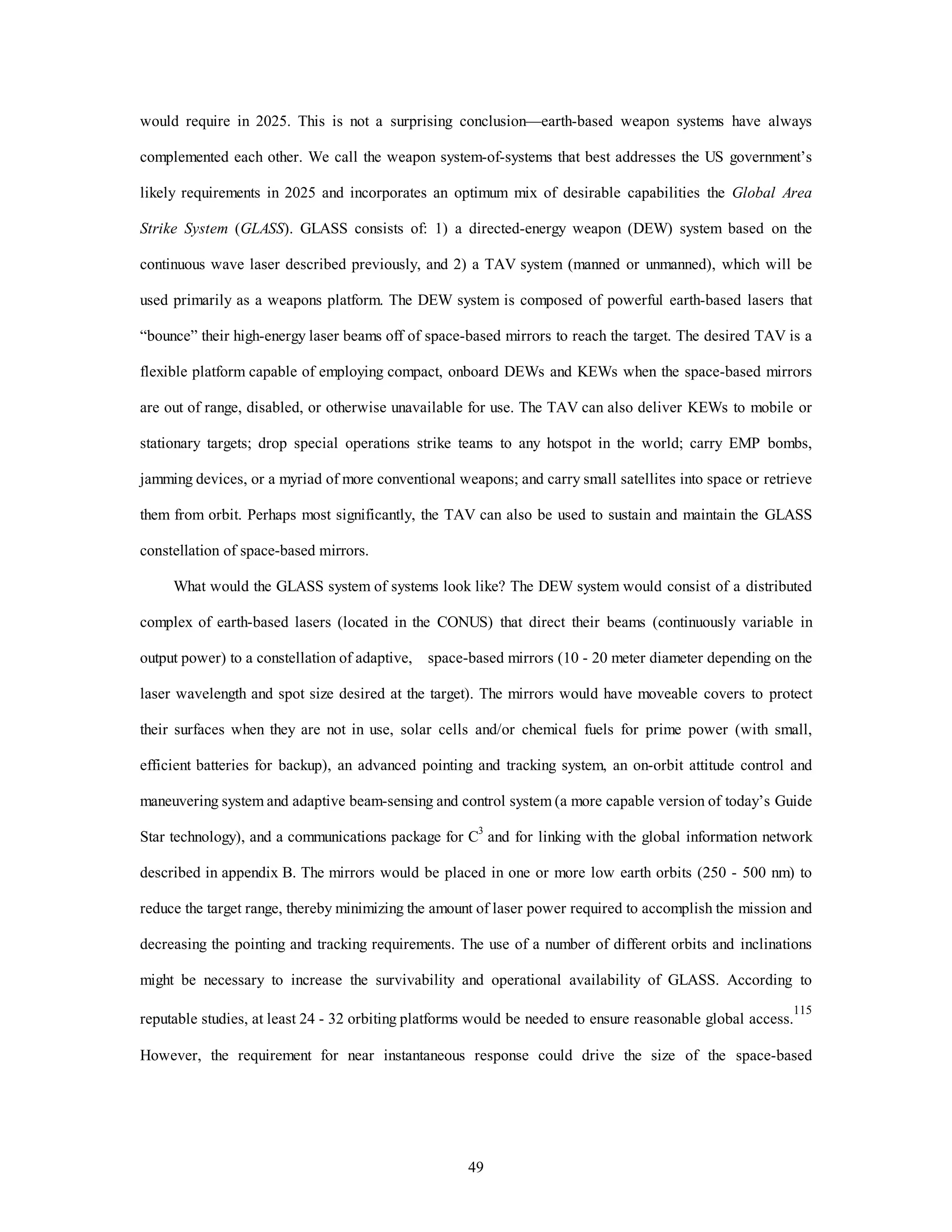 would require in 2025. This is not a surprising conclusion—earth-based weapon systems have always 
complemented each other. We call the weapon system-of-systems that best addresses the US government’s 
likely requirements in 2025 and incorporates an optimum mix of desirable capabilities the Global Area 
Strike System (GLASS). GLASS consists of: 1) a directed-energy weapon (DEW) system based on the 
continuous wave laser described previously, and 2) a TAV system (manned or unmanned), which will be 
used primarily as a weapons platform. The DEW system is composed of powerful earth-based lasers that 
“bounce” their high-energy laser beams off of space-based mirrors to reach the target. The desired TAV is a 
flexible platform capable of employing compact, onboard DEWs and KEWs when the space-based mirrors 
are out of range, disabled, or otherwise unavailable for use. The TAV can also deliver KEWs to mobile or 
stationary targets; drop special operations strike teams to any hotspot in the world; carry EMP bombs, 
jamming devices, or a myriad of more conventional weapons; and carry small satellites into space or retrieve 
them from orbit. Perhaps most significantly, the TAV can also be used to sustain and maintain the GLASS 
49 
constellation of space-based mirrors. 
What would the GLASS system of systems look like? The DEW system would consist of a distributed 
complex of earth-based lasers (located in the CONUS) that direct their beams (continuously variable in 
output power) to a constellation of adaptive, space-based mirrors (10 - 20 meter diameter depending on the 
laser wavelength and spot size desired at the target). The mirrors would have moveable covers to protect 
their surfaces when they are not in use, solar cells and/or chemical fuels for prime power (with small, 
efficient batteries for backup), an advanced pointing and tracking system, an on-orbit attitude control and 
maneuvering system and adaptive beam-sensing and control system (a more capable version of today’s Guide 
Star technology), and a communications package for C3 and for linking with the global information network 
described in appendix B. The mirrors would be placed in one or more low earth orbits (250 - 500 nm) to 
reduce the target range, thereby minimizing the amount of laser power required to accomplish the mission and 
decreasing the pointing and tracking requirements. The use of a number of different orbits and inclinations 
might be necessary to increase the survivability and operational availability of GLASS. According to 
reputable studies, at least 24 - 32 orbiting platforms would be needed to ensure reasonable global access.115 
However, the requirement for near instantaneous response could drive the size of the space-based 
 