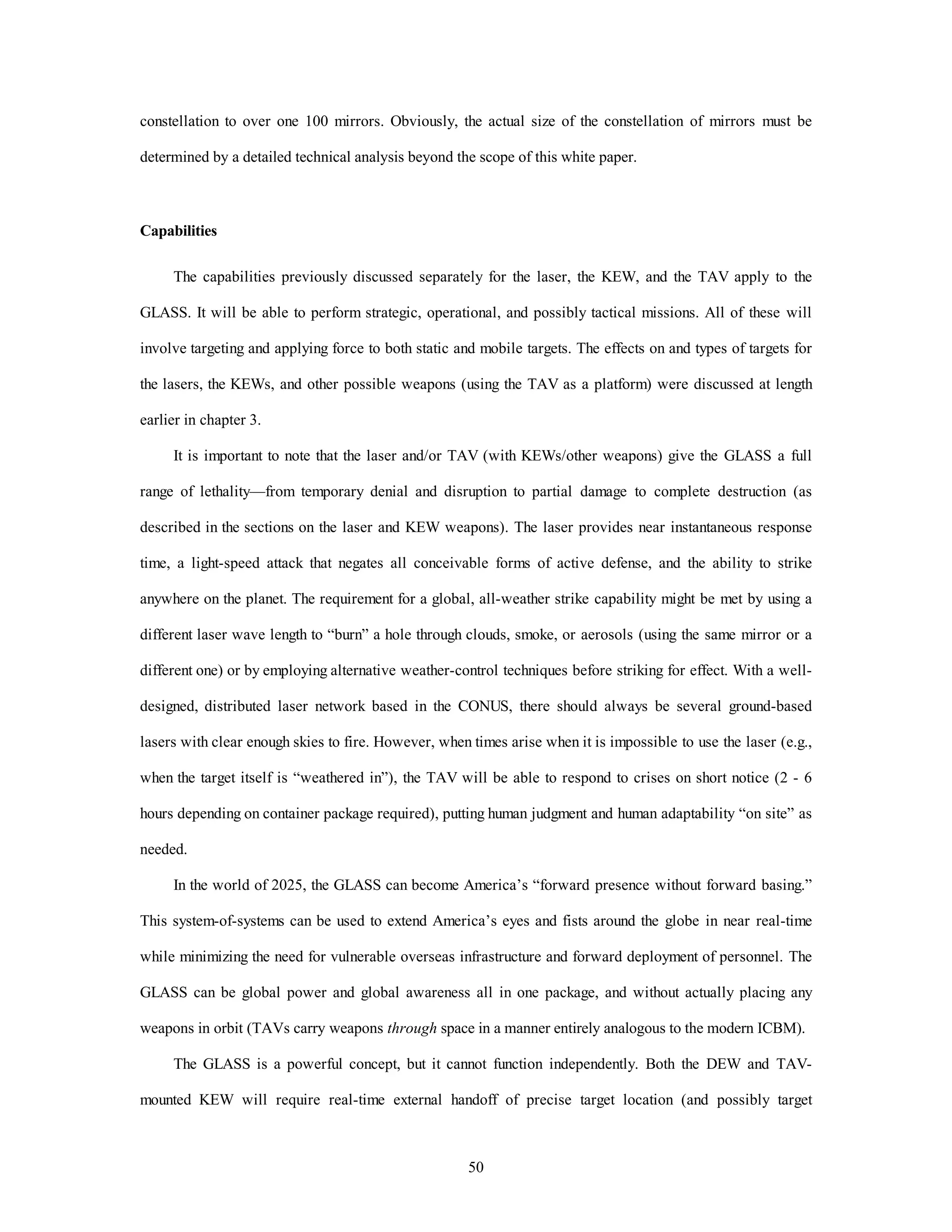 constellation to over one 100 mirrors. Obviously, the actual size of the constellation of mirrors must be 
determined by a detailed technical analysis beyond the scope of this white paper. 
50 
Capabilities 
The capabilities previously discussed separately for the laser, the KEW, and the TAV apply to the 
GLASS. It will be able to perform strategic, operational, and possibly tactical missions. All of these will 
involve targeting and applying force to both static and mobile targets. The effects on and types of targets for 
the lasers, the KEWs, and other possible weapons (using the TAV as a platform) were discussed at length 
earlier in chapter 3. 
It is important to note that the laser and/or TAV (with KEWs/other weapons) give the GLASS a full 
range of lethality—from temporary denial and disruption to partial damage to complete destruction (as 
described in the sections on the laser and KEW weapons). The laser provides near instantaneous response 
time, a light-speed attack that negates all conceivable forms of active defense, and the ability to strike 
anywhere on the planet. The requirement for a global, all-weather strike capability might be met by using a 
different laser wave length to “burn” a hole through clouds, smoke, or aerosols (using the same mirror or a 
different one) or by employing alternative weather-control techniques before striking for effect. With a well-designed, 
distributed laser network based in the CONUS, there should always be several ground-based 
lasers with clear enough skies to fire. However, when times arise when it is impossible to use the laser (e.g., 
when the target itself is “weathered in”), the TAV will be able to respond to crises on short notice (2 - 6 
hours depending on container package required), putting human judgment and human adaptability “on site” as 
needed. 
In the world of 2025, the GLASS can become America’s “forward presence without forward basing.” 
This system-of-systems can be used to extend America’s eyes and fists around the globe in near real-time 
while minimizing the need for vulnerable overseas infrastructure and forward deployment of personnel. The 
GLASS can be global power and global awareness all in one package, and without actually placing any 
weapons in orbit (TAVs carry weapons through space in a manner entirely analogous to the modern ICBM). 
The GLASS is a powerful concept, but it cannot function independently. Both the DEW and TAV-mounted 
KEW will require real-time external handoff of precise target location (and possibly target 
 